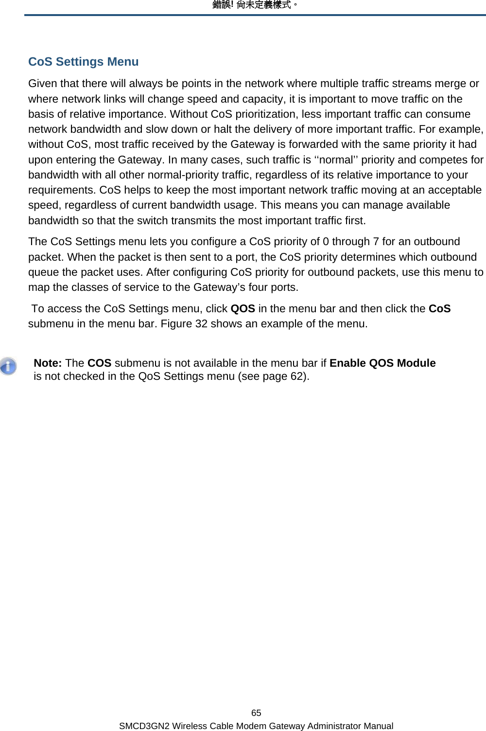 錯誤! 尚未定義樣式。 65 SMCD3GN2 Wireless Cable Modem Gateway Administrator Manual CoS Settings Menu Given that there will always be points in the network where multiple traffic streams merge or where network links will change speed and capacity, it is important to move traffic on the basis of relative importance. Without CoS prioritization, less important traffic can consume network bandwidth and slow down or halt the delivery of more important traffic. For example, without CoS, most traffic received by the Gateway is forwarded with the same priority it had upon entering the Gateway. In many cases, such traffic is ‘‘normal’’ priority and competes for bandwidth with all other normal-priority traffic, regardless of its relative importance to your requirements. CoS helps to keep the most important network traffic moving at an acceptable speed, regardless of current bandwidth usage. This means you can manage available bandwidth so that the switch transmits the most important traffic first. The CoS Settings menu lets you configure a CoS priority of 0 through 7 for an outbound packet. When the packet is then sent to a port, the CoS priority determines which outbound queue the packet uses. After configuring CoS priority for outbound packets, use this menu to map the classes of service to the Gateway’s four ports.  To access the CoS Settings menu, click QOS in the menu bar and then click the CoS submenu in the menu bar. Figure 32 shows an example of the menu.    Note: The COS submenu is not available in the menu bar if Enable QOS Module is not checked in the QoS Settings menu (see page 62). 
