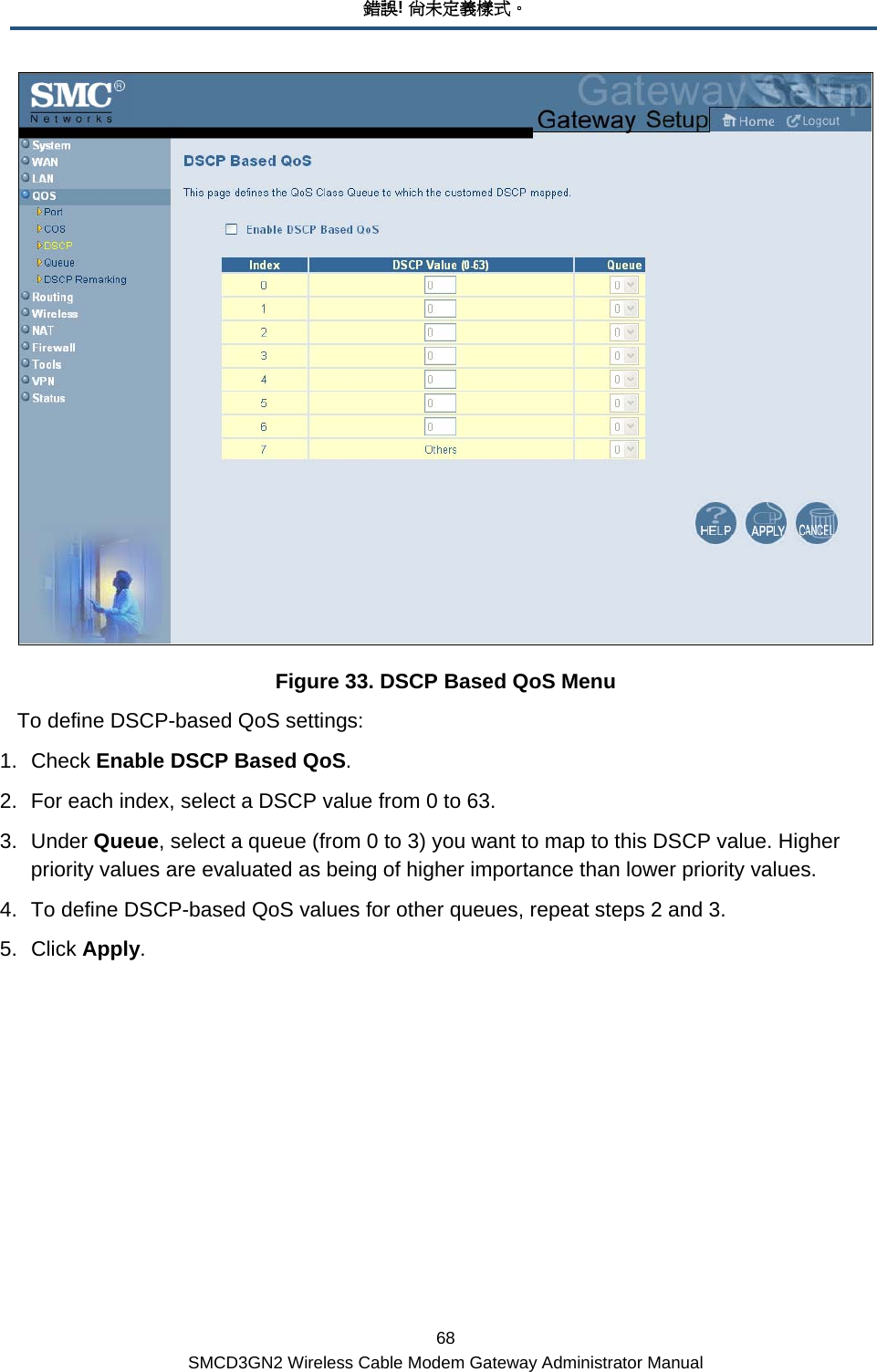 錯誤! 尚未定義樣式。 68 SMCD3GN2 Wireless Cable Modem Gateway Administrator Manual  Figure 33. DSCP Based QoS Menu To define DSCP-based QoS settings: 1. Check Enable DSCP Based QoS. 2.  For each index, select a DSCP value from 0 to 63.  3. Under Queue, select a queue (from 0 to 3) you want to map to this DSCP value. Higher priority values are evaluated as being of higher importance than lower priority values. 4.  To define DSCP-based QoS values for other queues, repeat steps 2 and 3. 5. Click Apply. 