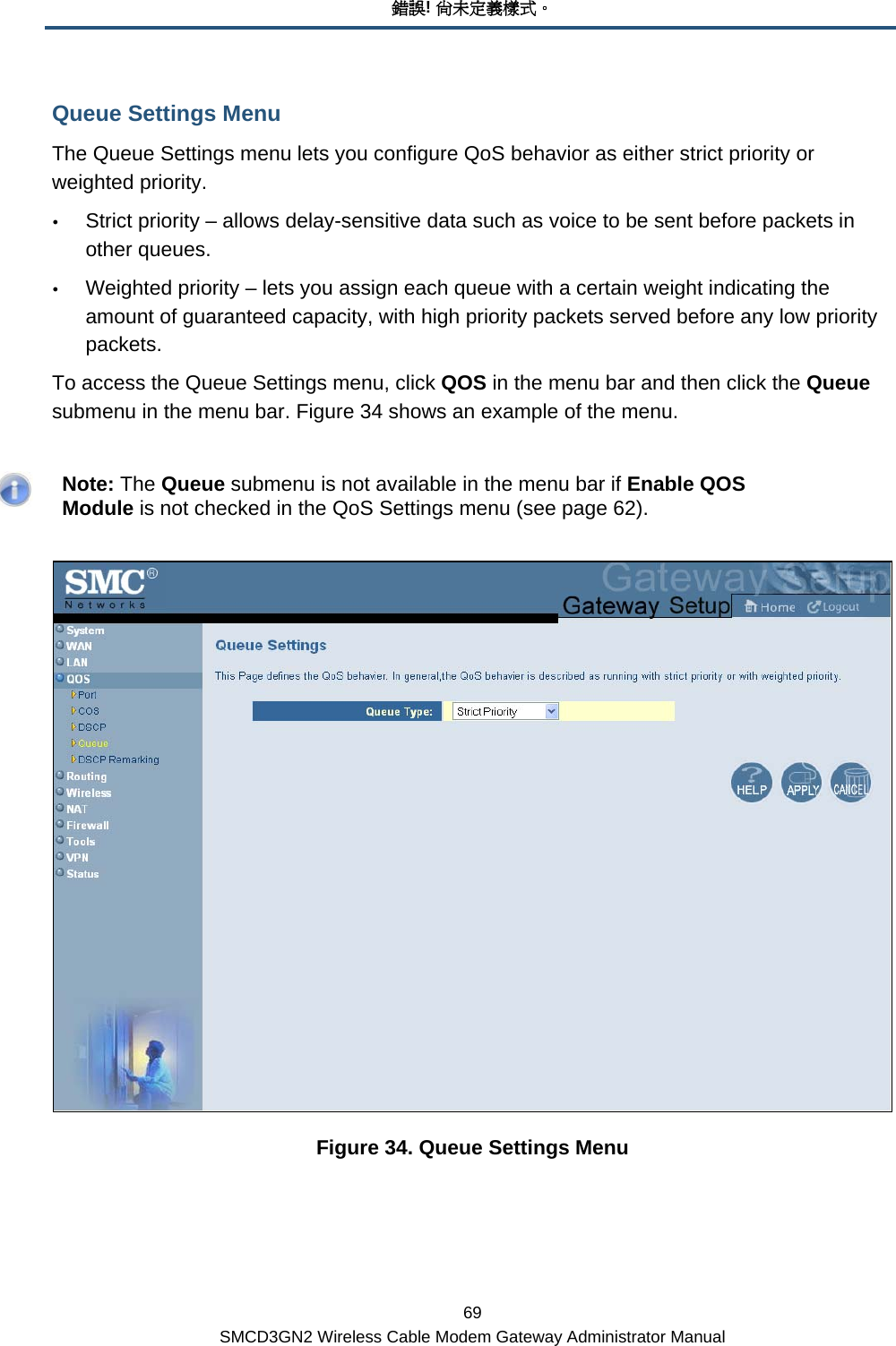 錯誤! 尚未定義樣式。 69 SMCD3GN2 Wireless Cable Modem Gateway Administrator Manual Queue Settings Menu The Queue Settings menu lets you configure QoS behavior as either strict priority or weighted priority. y Strict priority – allows delay-sensitive data such as voice to be sent before packets in other queues. y Weighted priority – lets you assign each queue with a certain weight indicating the amount of guaranteed capacity, with high priority packets served before any low priority packets. To access the Queue Settings menu, click QOS in the menu bar and then click the Queue submenu in the menu bar. Figure 34 shows an example of the menu.    Note: The Queue submenu is not available in the menu bar if Enable QOS Module is not checked in the QoS Settings menu (see page 62).  Figure 34. Queue Settings Menu 