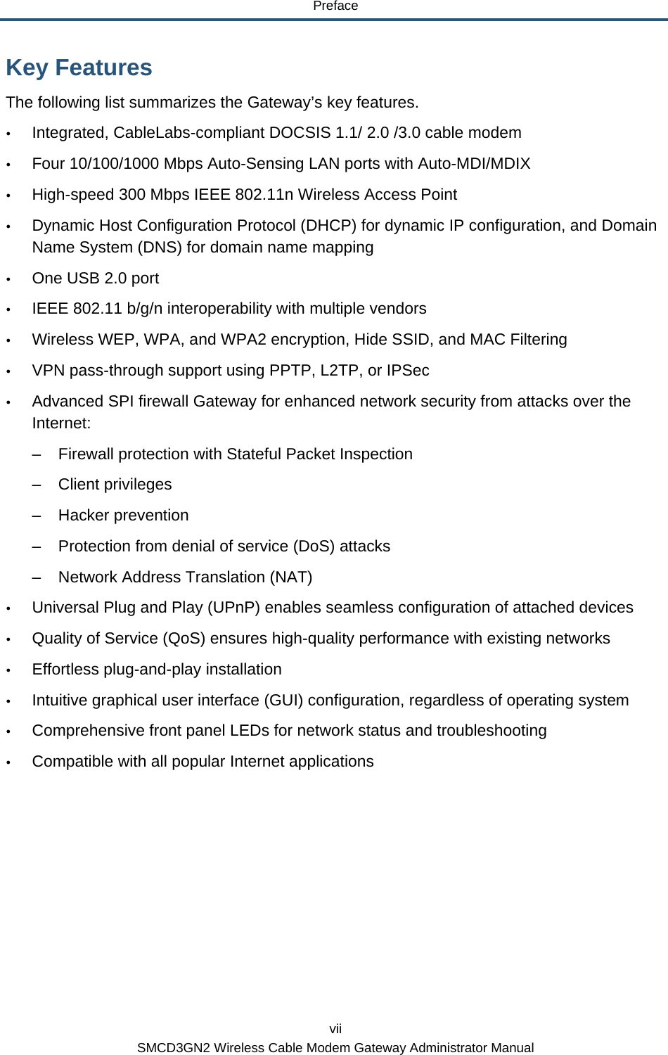 Preface vii SMCD3GN2 Wireless Cable Modem Gateway Administrator Manual Key Features The following list summarizes the Gateway’s key features.  y Integrated, CableLabs-compliant DOCSIS 1.1/ 2.0 /3.0 cable modem y Four 10/100/1000 Mbps Auto-Sensing LAN ports with Auto-MDI/MDIX y High-speed 300 Mbps IEEE 802.11n Wireless Access Point y Dynamic Host Configuration Protocol (DHCP) for dynamic IP configuration, and Domain Name System (DNS) for domain name mapping y One USB 2.0 port y IEEE 802.11 b/g/n interoperability with multiple vendors y Wireless WEP, WPA, and WPA2 encryption, Hide SSID, and MAC Filtering y VPN pass-through support using PPTP, L2TP, or IPSec y Advanced SPI firewall Gateway for enhanced network security from attacks over the Internet: –  Firewall protection with Stateful Packet Inspection – Client privileges – Hacker prevention –  Protection from denial of service (DoS) attacks –  Network Address Translation (NAT) y Universal Plug and Play (UPnP) enables seamless configuration of attached devices y Quality of Service (QoS) ensures high-quality performance with existing networks y Effortless plug-and-play installation y Intuitive graphical user interface (GUI) configuration, regardless of operating system y Comprehensive front panel LEDs for network status and troubleshooting y Compatible with all popular Internet applications 