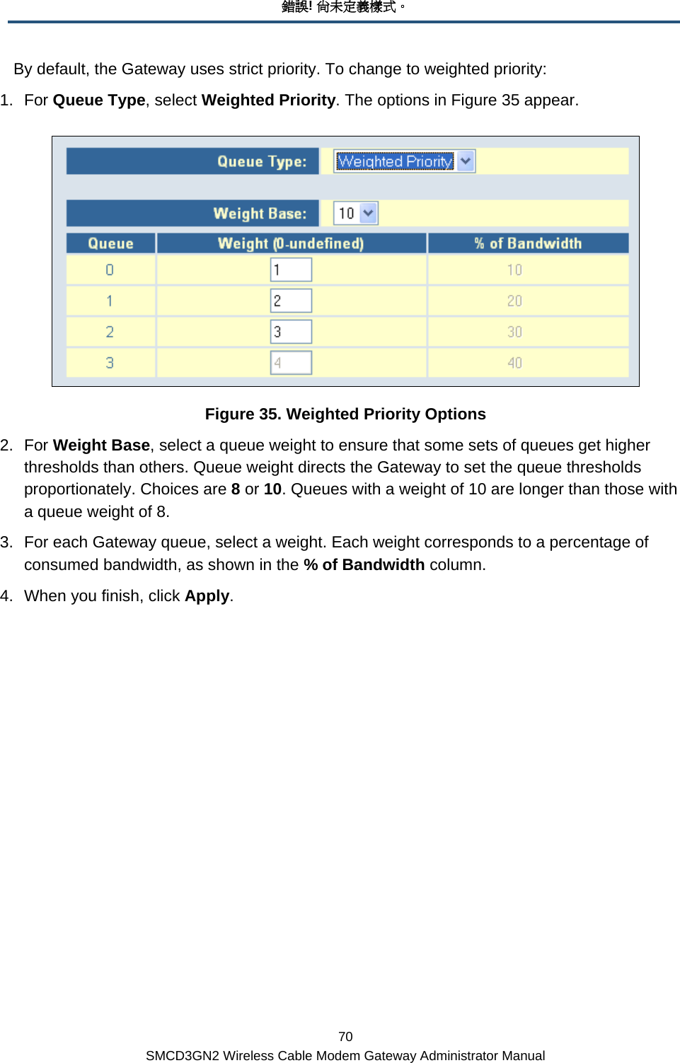 錯誤! 尚未定義樣式。 70 SMCD3GN2 Wireless Cable Modem Gateway Administrator Manual By default, the Gateway uses strict priority. To change to weighted priority: 1. For Queue Type, select Weighted Priority. The options in Figure 35 appear.  Figure 35. Weighted Priority Options 2. For Weight Base, select a queue weight to ensure that some sets of queues get higher thresholds than others. Queue weight directs the Gateway to set the queue thresholds proportionately. Choices are 8 or 10. Queues with a weight of 10 are longer than those with a queue weight of 8. 3.  For each Gateway queue, select a weight. Each weight corresponds to a percentage of consumed bandwidth, as shown in the % of Bandwidth column.  4.  When you finish, click Apply. 