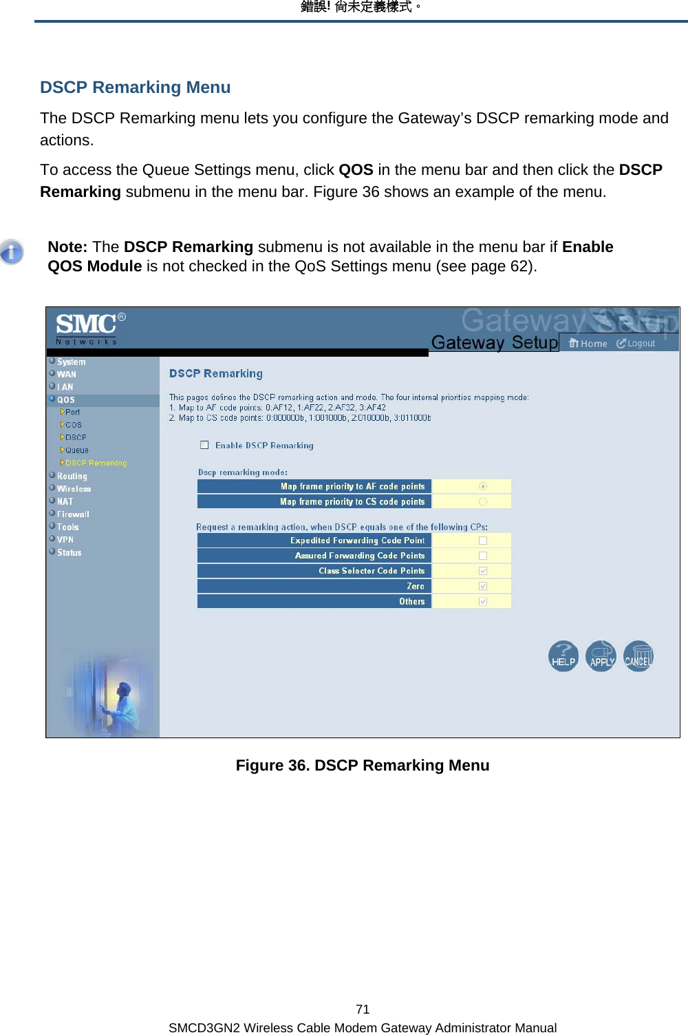 錯誤! 尚未定義樣式。 71 SMCD3GN2 Wireless Cable Modem Gateway Administrator Manual DSCP Remarking Menu The DSCP Remarking menu lets you configure the Gateway’s DSCP remarking mode and actions. To access the Queue Settings menu, click QOS in the menu bar and then click the DSCP Remarking submenu in the menu bar. Figure 36 shows an example of the menu.    Note: The DSCP Remarking submenu is not available in the menu bar if Enable QOS Module is not checked in the QoS Settings menu (see page 62).  Figure 36. DSCP Remarking Menu 