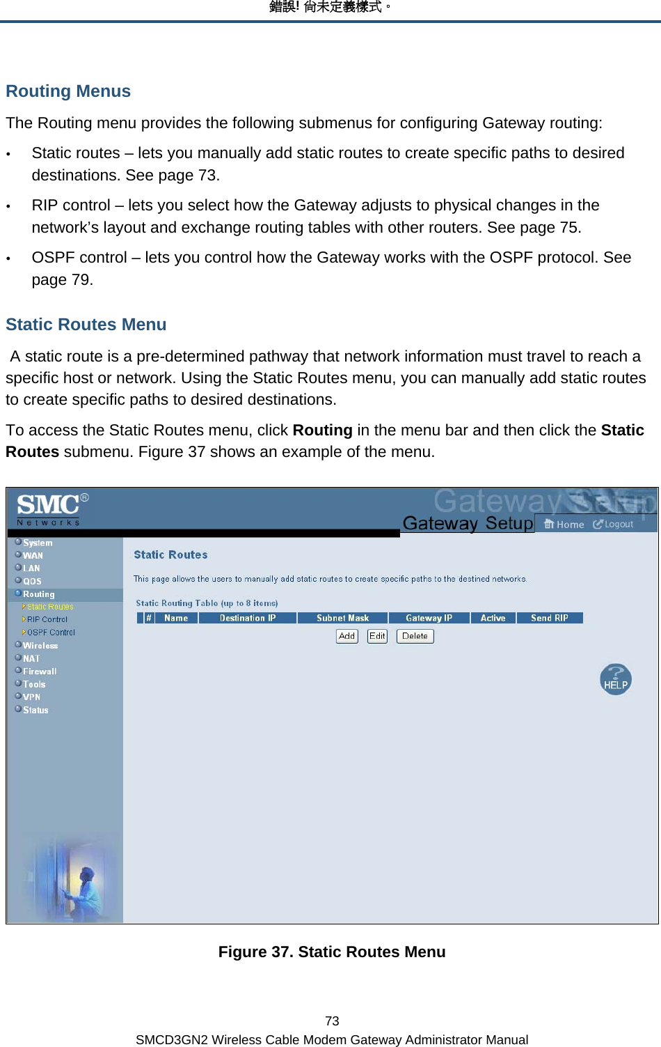 錯誤! 尚未定義樣式。 73 SMCD3GN2 Wireless Cable Modem Gateway Administrator Manual Routing Menus The Routing menu provides the following submenus for configuring Gateway routing: y Static routes – lets you manually add static routes to create specific paths to desired destinations. See page 73. y RIP control – lets you select how the Gateway adjusts to physical changes in the network’s layout and exchange routing tables with other routers. See page 75. y OSPF control – lets you control how the Gateway works with the OSPF protocol. See page 79. Static Routes Menu  A static route is a pre-determined pathway that network information must travel to reach a specific host or network. Using the Static Routes menu, you can manually add static routes to create specific paths to desired destinations. To access the Static Routes menu, click Routing in the menu bar and then click the Static Routes submenu. Figure 37 shows an example of the menu.  Figure 37. Static Routes Menu 