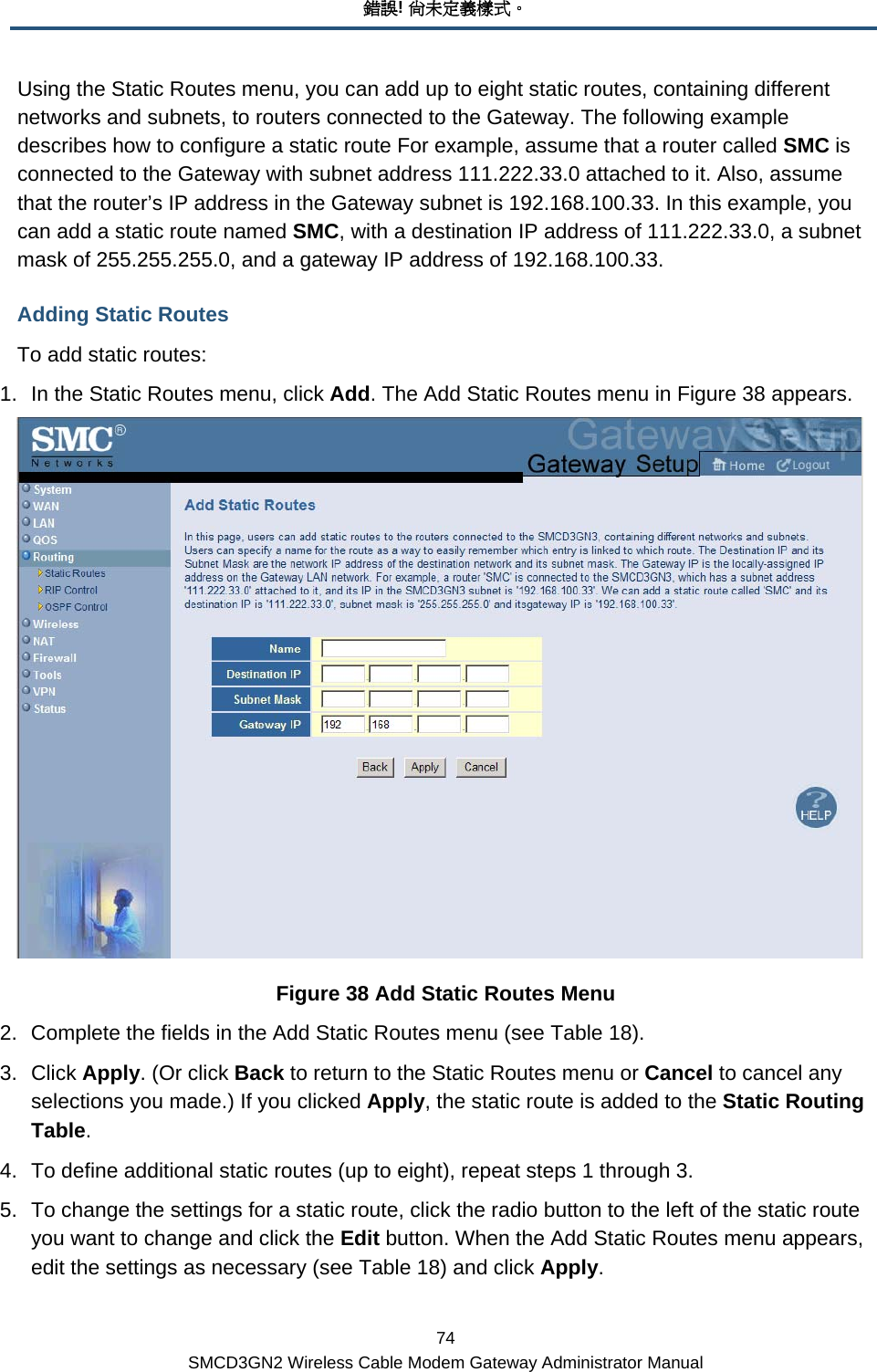 錯誤! 尚未定義樣式。 74 SMCD3GN2 Wireless Cable Modem Gateway Administrator Manual Using the Static Routes menu, you can add up to eight static routes, containing different networks and subnets, to routers connected to the Gateway. The following example describes how to configure a static route For example, assume that a router called SMC is connected to the Gateway with subnet address 111.222.33.0 attached to it. Also, assume that the router’s IP address in the Gateway subnet is 192.168.100.33. In this example, you can add a static route named SMC, with a destination IP address of 111.222.33.0, a subnet mask of 255.255.255.0, and a gateway IP address of 192.168.100.33. Adding Static Routes To add static routes: 1.  In the Static Routes menu, click Add. The Add Static Routes menu in Figure 38 appears.  Figure 38 Add Static Routes Menu 2.  Complete the fields in the Add Static Routes menu (see Table 18). 3. Click Apply. (Or click Back to return to the Static Routes menu or Cancel to cancel any selections you made.) If you clicked Apply, the static route is added to the Static Routing Table. 4.  To define additional static routes (up to eight), repeat steps 1 through 3. 5.  To change the settings for a static route, click the radio button to the left of the static route you want to change and click the Edit button. When the Add Static Routes menu appears, edit the settings as necessary (see Table 18) and click Apply. 