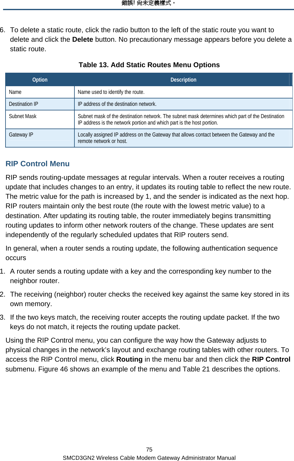 錯誤! 尚未定義樣式。 75 SMCD3GN2 Wireless Cable Modem Gateway Administrator Manual 6.  To delete a static route, click the radio button to the left of the static route you want to delete and click the Delete button. No precautionary message appears before you delete a static route. Table 13. Add Static Routes Menu Options Option  Description Name  Name used to identify the route. Destination IP  IP address of the destination network. Subnet Mask  Subnet mask of the destination network. The subnet mask determines which part of the Destination IP address is the network portion and which part is the host portion. Gateway IP  Locally assigned IP address on the Gateway that allows contact between the Gateway and the remote network or host. RIP Control Menu RIP sends routing-update messages at regular intervals. When a router receives a routing update that includes changes to an entry, it updates its routing table to reflect the new route. The metric value for the path is increased by 1, and the sender is indicated as the next hop. RIP routers maintain only the best route (the route with the lowest metric value) to a destination. After updating its routing table, the router immediately begins transmitting routing updates to inform other network routers of the change. These updates are sent independently of the regularly scheduled updates that RIP routers send. In general, when a router sends a routing update, the following authentication sequence occurs 1.  A router sends a routing update with a key and the corresponding key number to the neighbor router. 2.  The receiving (neighbor) router checks the received key against the same key stored in its own memory. 3.  If the two keys match, the receiving router accepts the routing update packet. If the two keys do not match, it rejects the routing update packet. Using the RIP Control menu, you can configure the way how the Gateway adjusts to physical changes in the network’s layout and exchange routing tables with other routers. To access the RIP Control menu, click Routing in the menu bar and then click the RIP Control submenu. Figure 46 shows an example of the menu and Table 21 describes the options.  