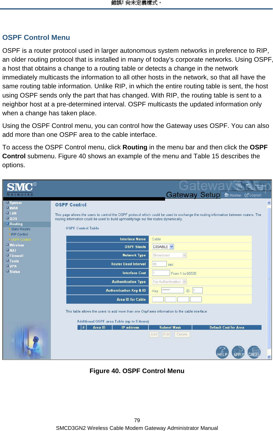 錯誤! 尚未定義樣式。 79 SMCD3GN2 Wireless Cable Modem Gateway Administrator Manual OSPF Control Menu OSPF is a router protocol used in larger autonomous system networks in preference to RIP, an older routing protocol that is installed in many of today&apos;s corporate networks. Using OSPF, a host that obtains a change to a routing table or detects a change in the network immediately multicasts the information to all other hosts in the network, so that all have the same routing table information. Unlike RIP, in which the entire routing table is sent, the host using OSPF sends only the part that has changed. With RIP, the routing table is sent to a neighbor host at a pre-determined interval. OSPF multicasts the updated information only when a change has taken place. Using the OSPF Control menu, you can control how the Gateway uses OSPF. You can also add more than one OSPF area to the cable interface.  To access the OSPF Control menu, click Routing in the menu bar and then click the OSPF Control submenu. Figure 40 shows an example of the menu and Table 15 describes the options.  Figure 40. OSPF Control Menu  