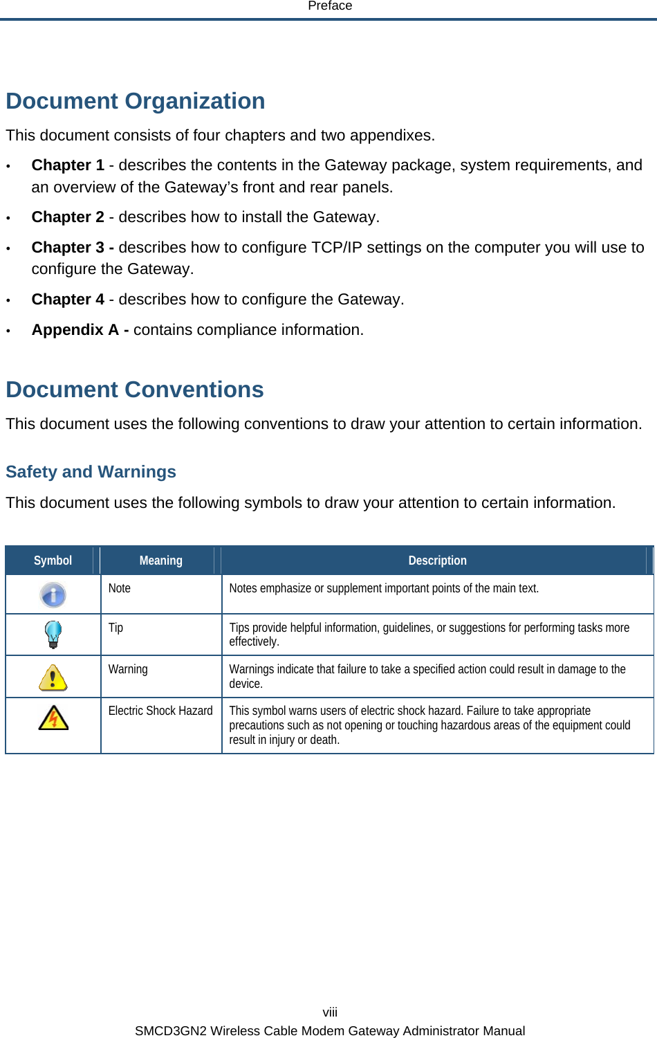 Preface viii SMCD3GN2 Wireless Cable Modem Gateway Administrator Manual Document Organization This document consists of four chapters and two appendixes. y Chapter  1 - describes the contents in the Gateway package, system requirements, and an overview of the Gateway’s front and rear panels. y Chapter 2 - describes how to install the Gateway. y Chapter 3 - describes how to configure TCP/IP settings on the computer you will use to configure the Gateway. y Chapter 4 - describes how to configure the Gateway. y Appendix A - contains compliance information. Document Conventions This document uses the following conventions to draw your attention to certain information. Safety and Warnings This document uses the following symbols to draw your attention to certain information.  Symbol  Meaning  Description  Note  Notes emphasize or supplement important points of the main text.  Tip  Tips provide helpful information, guidelines, or suggestions for performing tasks more effectively.  Warning  Warnings indicate that failure to take a specified action could result in damage to the device.  Electric Shock Hazard  This symbol warns users of electric shock hazard. Failure to take appropriate precautions such as not opening or touching hazardous areas of the equipment could result in injury or death. 