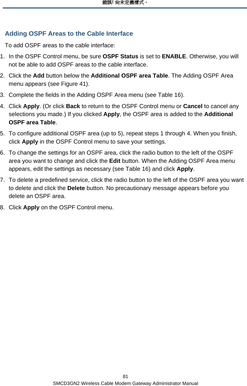 錯誤! 尚未定義樣式。 81 SMCD3GN2 Wireless Cable Modem Gateway Administrator Manual Adding OSPF Areas to the Cable Interface To add OSPF areas to the cable interface: 1.  In the OSPF Control menu, be sure OSPF Status is set to ENABLE. Otherwise, you will not be able to add OSPF areas to the cable interface. 2. Click the Add button below the Additional OSPF area Table. The Adding OSPF Area menu appears (see Figure 41). 3.  Complete the fields in the Adding OSPF Area menu (see Table 16).  4. Click Apply. (Or click Back to return to the OSPF Control menu or Cancel to cancel any selections you made.) If you clicked Apply, the OSPF area is added to the Additional OSPF area Table. 5.  To configure additional OSPF area (up to 5), repeat steps 1 through 4. When you finish, click Apply in the OSPF Control menu to save your settings. 6.  To change the settings for an OSPF area, click the radio button to the left of the OSPF area you want to change and click the Edit button. When the Adding OSPF Area menu appears, edit the settings as necessary (see Table 16) and click Apply. 7.  To delete a predefined service, click the radio button to the left of the OSPF area you want to delete and click the Delete button. No precautionary message appears before you delete an OSPF area. 8. Click Apply on the OSPF Control menu. 