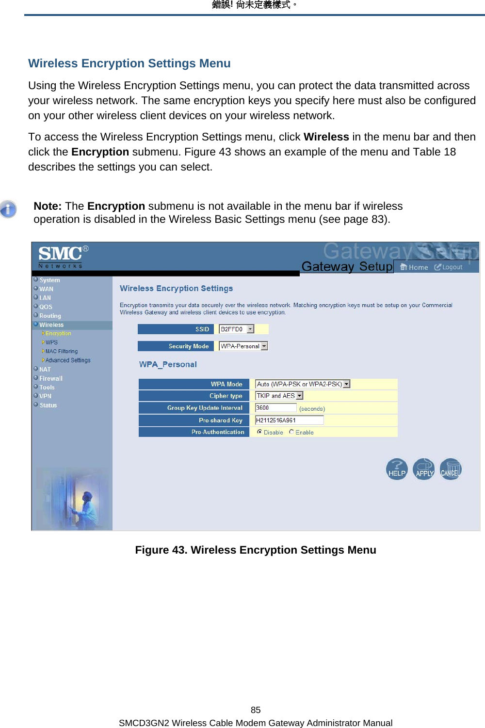 錯誤! 尚未定義樣式。 85 SMCD3GN2 Wireless Cable Modem Gateway Administrator Manual Wireless Encryption Settings Menu Using the Wireless Encryption Settings menu, you can protect the data transmitted across your wireless network. The same encryption keys you specify here must also be configured on your other wireless client devices on your wireless network. To access the Wireless Encryption Settings menu, click Wireless in the menu bar and then click the Encryption submenu. Figure 43 shows an example of the menu and Table 18 describes the settings you can select.    Note: The Encryption submenu is not available in the menu bar if wireless operation is disabled in the Wireless Basic Settings menu (see page 83).  Figure 43. Wireless Encryption Settings Menu 