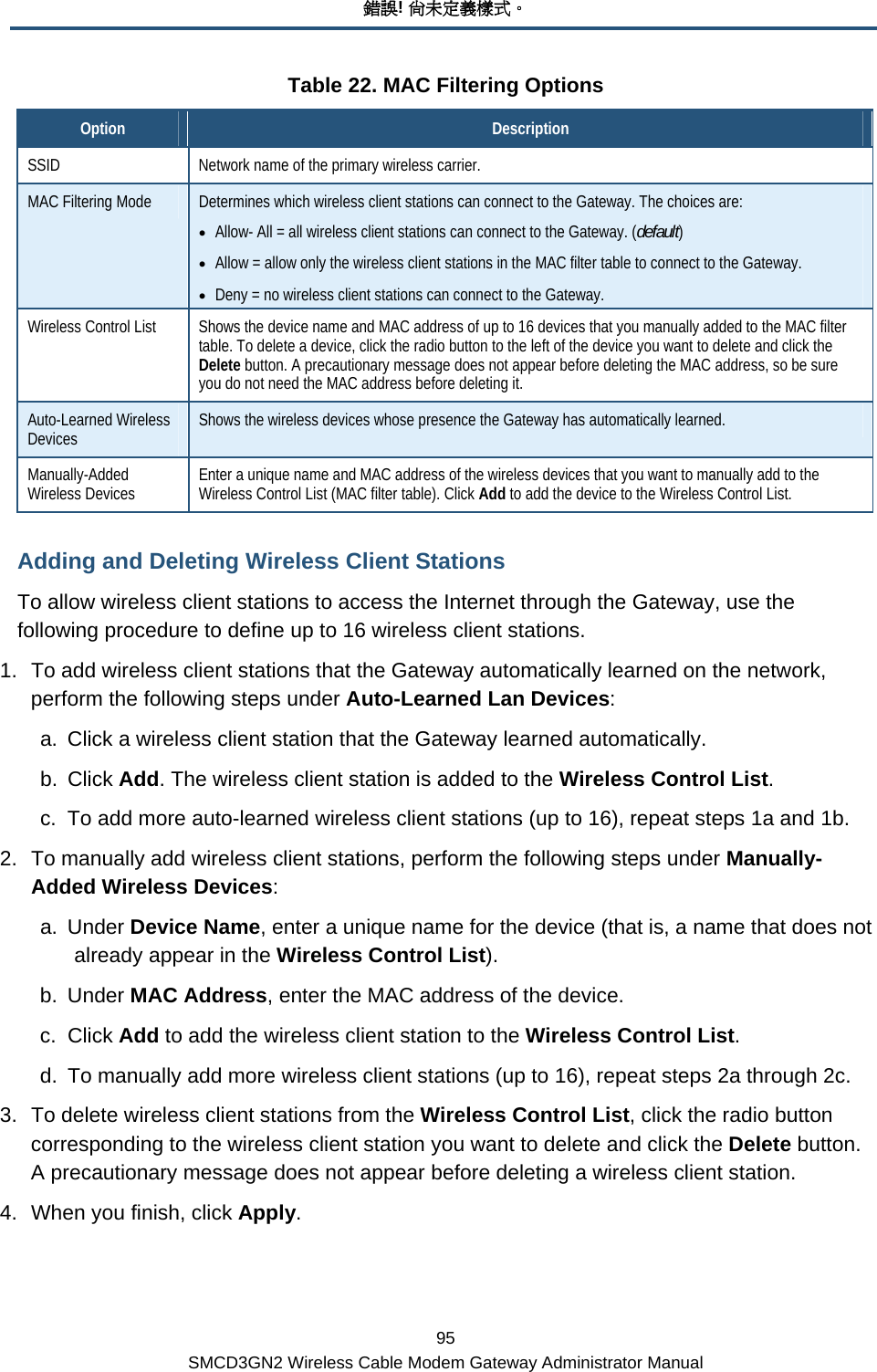 錯誤! 尚未定義樣式。 95 SMCD3GN2 Wireless Cable Modem Gateway Administrator Manual Table 22. MAC Filtering Options Option  Description SSID  Network name of the primary wireless carrier. MAC Filtering Mode  Determines which wireless client stations can connect to the Gateway. The choices are: • Allow- All = all wireless client stations can connect to the Gateway. (default) • Allow = allow only the wireless client stations in the MAC filter table to connect to the Gateway. • Deny = no wireless client stations can connect to the Gateway. Wireless Control List  Shows the device name and MAC address of up to 16 devices that you manually added to the MAC filter table. To delete a device, click the radio button to the left of the device you want to delete and click the Delete button. A precautionary message does not appear before deleting the MAC address, so be sure you do not need the MAC address before deleting it. Auto-Learned Wireless Devices  Shows the wireless devices whose presence the Gateway has automatically learned.  Manually-Added Wireless Devices  Enter a unique name and MAC address of the wireless devices that you want to manually add to the Wireless Control List (MAC filter table). Click Add to add the device to the Wireless Control List. Adding and Deleting Wireless Client Stations To allow wireless client stations to access the Internet through the Gateway, use the following procedure to define up to 16 wireless client stations. 1.  To add wireless client stations that the Gateway automatically learned on the network, perform the following steps under Auto-Learned Lan Devices: a.  Click a wireless client station that the Gateway learned automatically. b. Click Add. The wireless client station is added to the Wireless Control List. c.  To add more auto-learned wireless client stations (up to 16), repeat steps 1a and 1b. 2.  To manually add wireless client stations, perform the following steps under Manually-Added Wireless Devices: a. Under Device Name, enter a unique name for the device (that is, a name that does not already appear in the Wireless Control List). b. Under MAC Address, enter the MAC address of the device. c. Click Add to add the wireless client station to the Wireless Control List. d.  To manually add more wireless client stations (up to 16), repeat steps 2a through 2c. 3.  To delete wireless client stations from the Wireless Control List, click the radio button corresponding to the wireless client station you want to delete and click the Delete button. A precautionary message does not appear before deleting a wireless client station. 4.  When you finish, click Apply. 