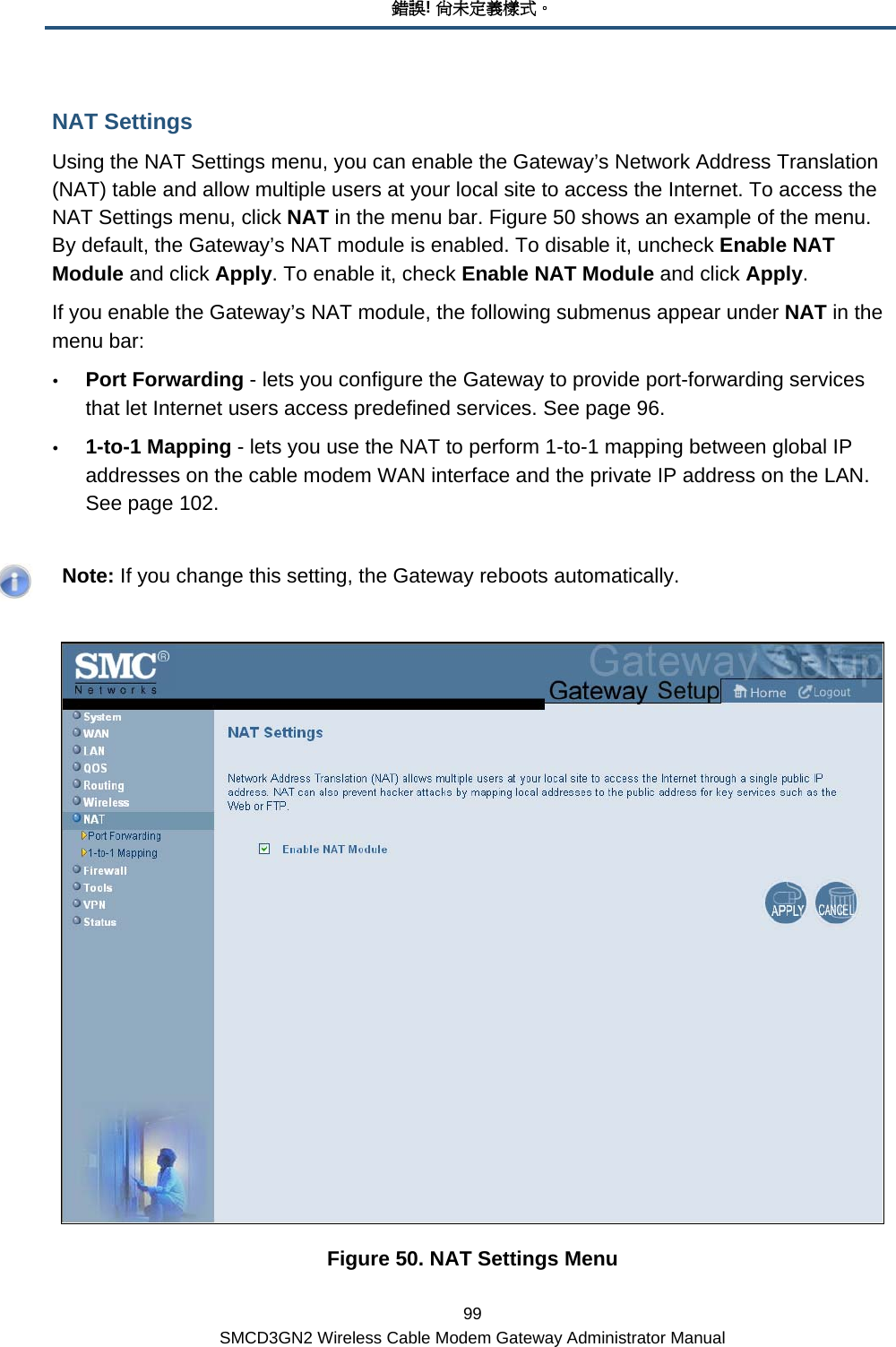 錯誤! 尚未定義樣式。 99 SMCD3GN2 Wireless Cable Modem Gateway Administrator Manual NAT Settings Using the NAT Settings menu, you can enable the Gateway’s Network Address Translation (NAT) table and allow multiple users at your local site to access the Internet. To access the NAT Settings menu, click NAT in the menu bar. Figure 50 shows an example of the menu. By default, the Gateway’s NAT module is enabled. To disable it, uncheck Enable NAT Module and click Apply. To enable it, check Enable NAT Module and click Apply. If you enable the Gateway’s NAT module, the following submenus appear under NAT in the menu bar: y Port Forwarding - lets you configure the Gateway to provide port-forwarding services that let Internet users access predefined services. See page 96. y 1-to-1 Mapping - lets you use the NAT to perform 1-to-1 mapping between global IP addresses on the cable modem WAN interface and the private IP address on the LAN. See page 102.    Note: If you change this setting, the Gateway reboots automatically.  Figure 50. NAT Settings Menu 