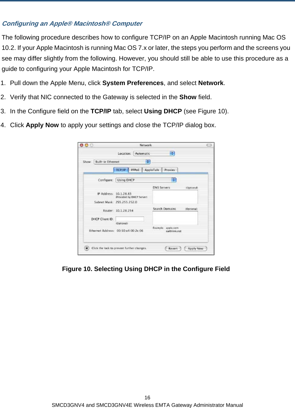 16 SMCD3GNV4 and SMCD3GNV4E Wireless EMTA Gateway Administrator Manual Configuring an Apple® Macintosh® Computer The following procedure describes how to configure TCP/IP on an Apple Macintosh running Mac OS 10.2. If your Apple Macintosh is running Mac OS 7.x or later, the steps you perform and the screens you see may differ slightly from the following. However, you should still be able to use this procedure as a guide to configuring your Apple Macintosh for TCP/IP. 1.  Pull down the Apple Menu, click System Preferences, and select Network. 2.  Verify that NIC connected to the Gateway is selected in the Show field. 3.  In the Configure field on the TCP/IP tab, select Using DHCP (see Figure 10). 4. Click Apply Now to apply your settings and close the TCP/IP dialog box.  Figure 10. Selecting Using DHCP in the Configure Field  
