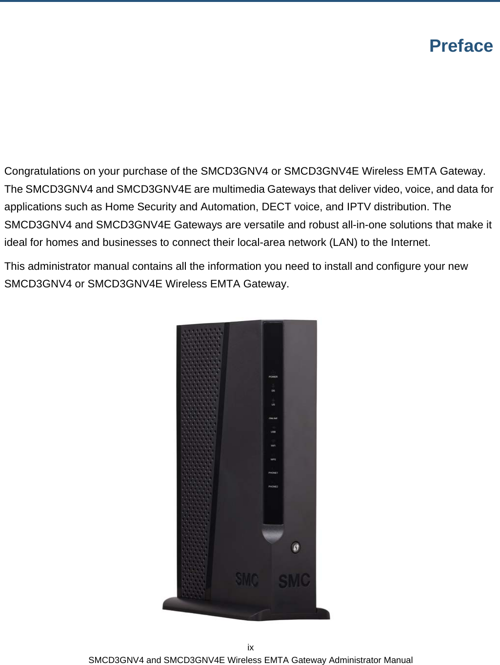  ix SMCD3GNV4 and SMCD3GNV4E Wireless EMTA Gateway Administrator Manual Preface Congratulations on your purchase of the SMCD3GNV4 or SMCD3GNV4E Wireless EMTA Gateway. The SMCD3GNV4 and SMCD3GNV4E are multimedia Gateways that deliver video, voice, and data for applications such as Home Security and Automation, DECT voice, and IPTV distribution. The SMCD3GNV4 and SMCD3GNV4E Gateways are versatile and robust all-in-one solutions that make it ideal for homes and businesses to connect their local-area network (LAN) to the Internet. This administrator manual contains all the information you need to install and configure your new SMCD3GNV4 or SMCD3GNV4E Wireless EMTA Gateway.  