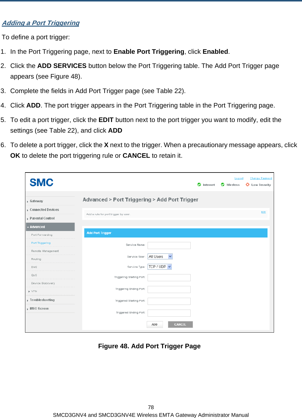  78 SMCD3GNV4 and SMCD3GNV4E Wireless EMTA Gateway Administrator Manual Adding a Port Triggering To define a port trigger: 1.  In the Port Triggering page, next to Enable Port Triggering, click Enabled. 2. Click the ADD SERVICES button below the Port Triggering table. The Add Port Trigger page appears (see Figure 48). 3.  Complete the fields in Add Port Trigger page (see Table 22). 4. Click ADD. The port trigger appears in the Port Triggering table in the Port Triggering page. 5.  To edit a port trigger, click the EDIT button next to the port trigger you want to modify, edit the settings (see Table 22), and click ADD 6.  To delete a port trigger, click the X next to the trigger. When a precautionary message appears, click OK to delete the port triggering rule or CANCEL to retain it.  Figure 48. Add Port Trigger Page 