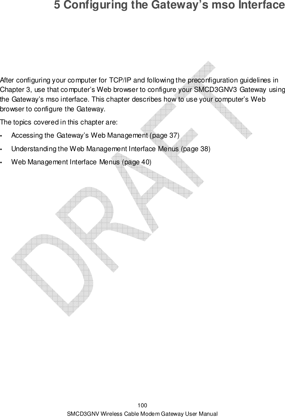  100 SMCD3GNV Wireless Cable Modem Gateway User Manual 5 Configuring the Gateway’s mso Interface After configuring your computer for TCP/IP and following the preconfiguration guidelines in Chapter 3, use that computer’s Web browser to configure your SMCD3GNV3 Gateway using the Gateway’s mso interface. This chapter describes how to use your computer’s Web browser to configure the Gateway.  The topics covered in this chapter are:  Accessing the Gateway’s Web Management (page 37)  Understanding the Web Management Interface Menus (page 38)  Web Management Interface Menus (page 40)  