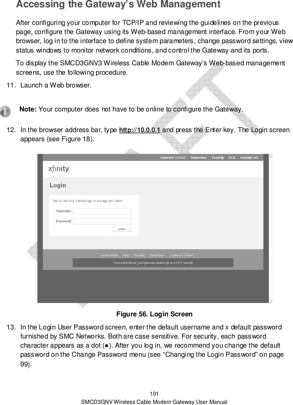  101 SMCD3GNV Wireless Cable Modem Gateway User Manual Accessing the Gateway’s Web Management After configuring your computer for TCP/IP and reviewing the guidelines on the previous page, configure the Gateway using its Web-based management interface. From your Web browser, log in to the interface to define system parameters, change password settings, view status windows to monitor network conditions, and control the Gateway and its ports. To display the SMCD3GNV3 Wireless Cable Modem Gateway’s Web-based management screens, use the following procedure. 11.  Launch a Web browser.     Note: Your computer does not have to be online to configure the Gateway. 12.  In the browser address bar, type http://10.0.0.1 and press the Enter key. The Login screen appears (see Figure 18).   Figure 56. Login Screen 13.  In the Login User Password screen, enter the default username and x default password furnished by SMC Networks. Both are case sensitive. For security, each password character appears as a dot (●). After you log in, we recommend you change the default password on the Change Password menu (see “Changing the Login Password” on page 99).   