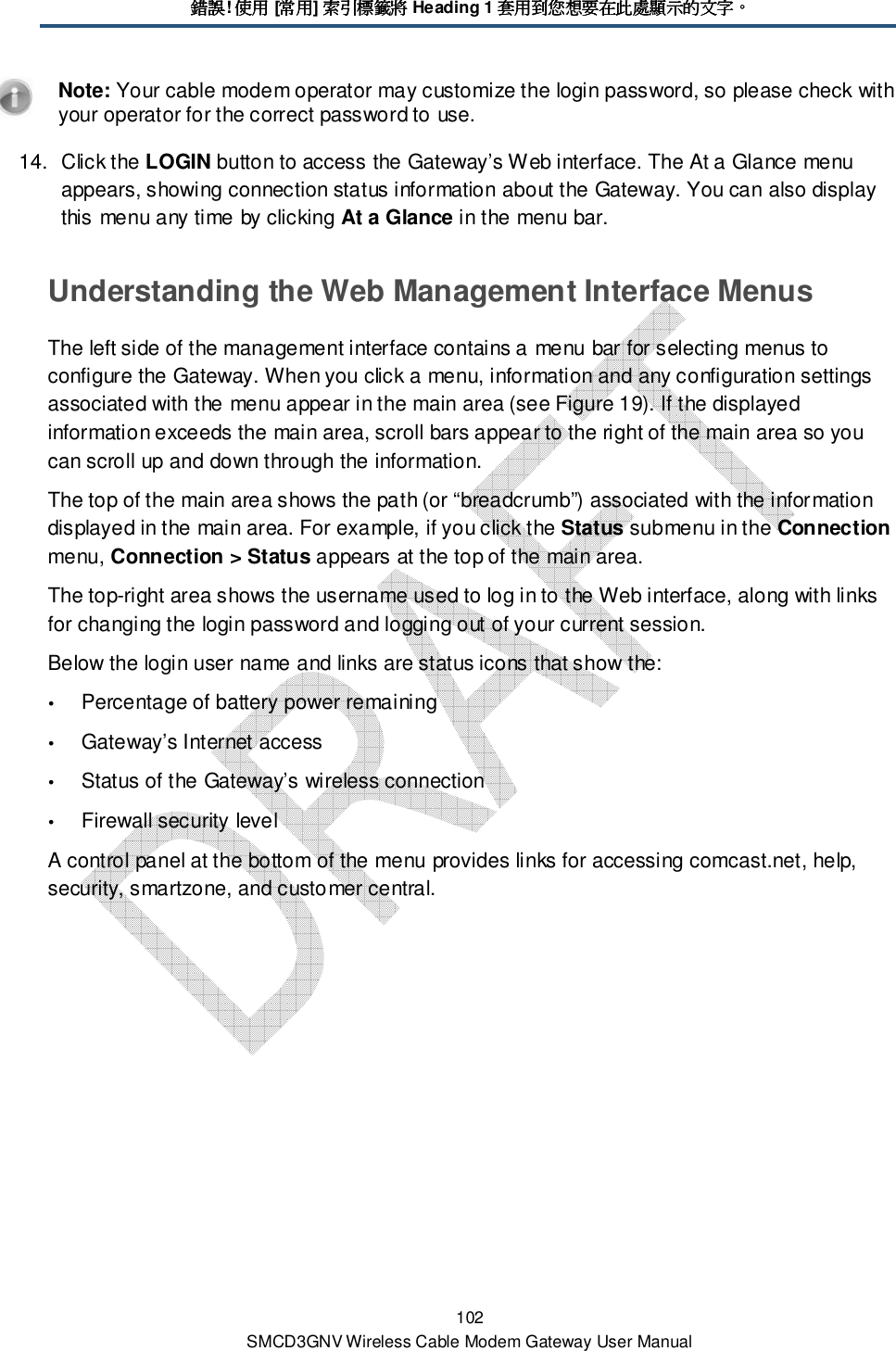 錯誤錯誤錯誤錯誤! 使用使用使用使用 [常用常用常用常用] 索引標籤將索引標籤將索引標籤將索引標籤將 Heading 1 套用到您想要在此處顯示的文字套用到您想要在此處顯示的文字套用到您想要在此處顯示的文字套用到您想要在此處顯示的文字。。。。 102 SMCD3GNV Wireless Cable Modem Gateway User Manual  Note: Your cable modem operator may customize the login password, so please check with your operator for the correct password to use. 14.  Click the LOGIN button to access the Gateway’s Web interface. The At a Glance menu appears, showing connection status information about the Gateway. You can also display this menu any time by clicking At a Glance in the menu bar. Understanding the Web Management Interface Menus The left side of the management interface contains a menu bar for selecting menus to configure the Gateway. When you click a menu, information and any configuration settings associated with the menu appear in the main area (see Figure 19). If the displayed information exceeds the main area, scroll bars appear to the right of the main area so you can scroll up and down through the information.  The top of the main area shows the path (or “breadcrumb”) associated with the information displayed in the main area. For example, if you click the Status submenu in the Connection menu, Connection &gt; Status appears at the top of the main area. The top-right area shows the username used to log in to the Web interface, along with links for changing the login password and logging out of your current session.  Below the login user name and links are status icons that show the:  Percentage of battery power remaining  Gateway’s Internet access  Status of the Gateway’s wireless connection  Firewall security level A control panel at the bottom of the menu provides links for accessing comcast.net, help, security, smartzone, and customer central.    