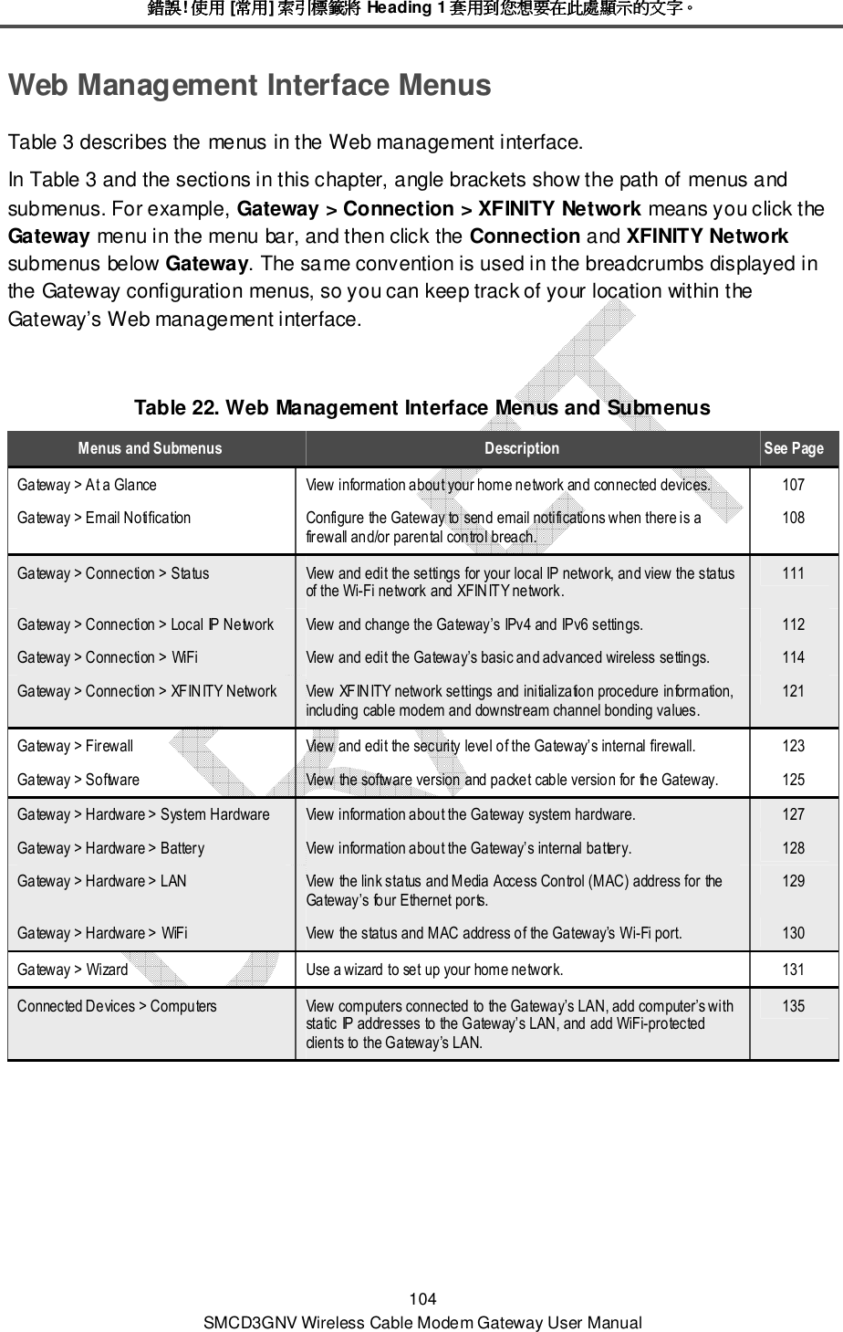 錯誤錯誤錯誤錯誤! 使用使用使用使用 [常用常用常用常用] 索引標籤將索引標籤將索引標籤將索引標籤將 Heading 1 套用到您想要在此處顯示的文字套用到您想要在此處顯示的文字套用到您想要在此處顯示的文字套用到您想要在此處顯示的文字。。。。 104 SMCD3GNV Wireless Cable Modem Gateway User Manual Web Management Interface Menus Table 3 describes the menus in the Web management interface.  In Table 3 and the sections in this chapter, angle brackets show the path of menus and submenus. For example, Gateway &gt; Connection &gt; XFINITY Network means you click the Gateway menu in the menu bar, and then click the Connection and XFINITY Network submenus below Gateway. The same convention is used in the breadcrumbs displayed in the Gateway configuration menus, so you can keep track of your location within the Gateway’s Web management interface.  Table 22. Web Management Interface Menus and Submenus Menus and Submenus  Description  See Page Gateway &gt; At a Glance  View information about your home network and connected devices.  107 Gateway &gt; Email Notification  Configure the Gateway to send email notifications when there is a firewall and/or parental control breach. 108 Gateway &gt; Connection &gt; Status  View and edit the settings for your local IP network, and view the status of the Wi-Fi network and XFINITY network. 111 Gateway &gt; Connection &gt; Local IP Network  View and change the Gateway’s IPv4 and IPv6 settings.  112 Gateway &gt; Connection &gt; WiFi  View and edit the Gateway’s basic and advanced wireless settings.  114 Gateway &gt; Connection &gt; XFINITY Network  View XFINITY network settings and initialization procedure information, including cable modem and downstream channel bonding values. 121 Gateway &gt; Firewall  View and edit the security level of the Gateway’s internal firewall.  123 Gateway &gt; Software  View the software version and packet cable version for the Gateway.  125 Gateway &gt; Hardware &gt; System Hardware  View information about the Gateway system hardware.  127 Gateway &gt; Hardware &gt; Battery  View information about the Gateway’s internal battery.  128 Gateway &gt; Hardware &gt; LAN  View the link status and Media Access Control (MAC) address for the Gateway’s four Ethernet ports. 129 Gateway &gt; Hardware &gt; WiFi  View the status and MAC address of the Gateway’s Wi-Fi port.  130 Gateway &gt; Wizard  Use a wizard to set up your home network.  131 Connected Devices &gt; Computers  View computers connected to the Gateway’s LAN, add computer’s with static IP addresses to the Gateway’s LAN, and add WiFi-protected clients to the Gateway’s LAN. 135 
