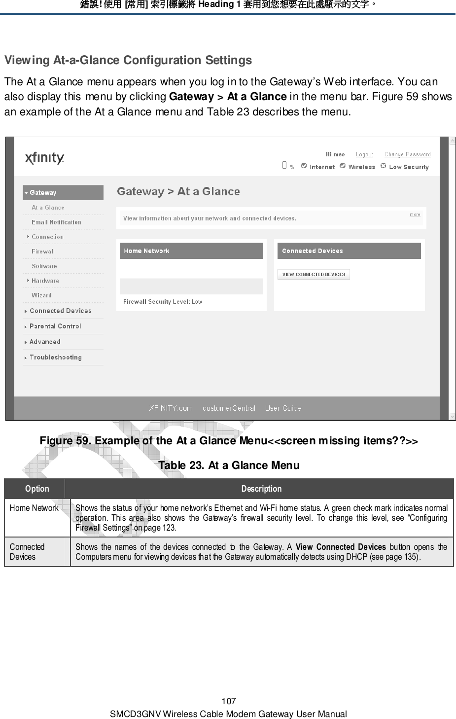 錯誤錯誤錯誤錯誤! 使用使用使用使用 [常用常用常用常用] 索引標籤將索引標籤將索引標籤將索引標籤將 Heading 1 套用到您想要在此處顯示的文字套用到您想要在此處顯示的文字套用到您想要在此處顯示的文字套用到您想要在此處顯示的文字。。。。 107 SMCD3GNV Wireless Cable Modem Gateway User Manual Viewing At-a-Glance Configuration Settings The At a Glance menu appears when you log in to the Gateway’s Web interface. You can also display this menu by clicking Gateway &gt; At a Glance in the menu bar. Figure 59 shows an example of the At a Glance menu and Table 23 describes the menu.   Figure 59. Example of the At a Glance Menu&lt;&lt;screen missing items??&gt;&gt; Table 23. At a Glance Menu Option  Description Home Network  Shows the status of your home network’s Ethernet and Wi-Fi home status. A green check mark indicates normal operation.  This  area  also  shows  the  Gateway’s  firewall  security  level.  To  change  this  level, see  “Configuring Firewall Settings” on page 123. Connected Devices Shows  the  names  of  the  devices  connected  to  the  Gateway.  A  View  Connected  Devices  button  opens  the Computers menu for viewing devices that the Gateway automatically detects using DHCP (see page 135). 