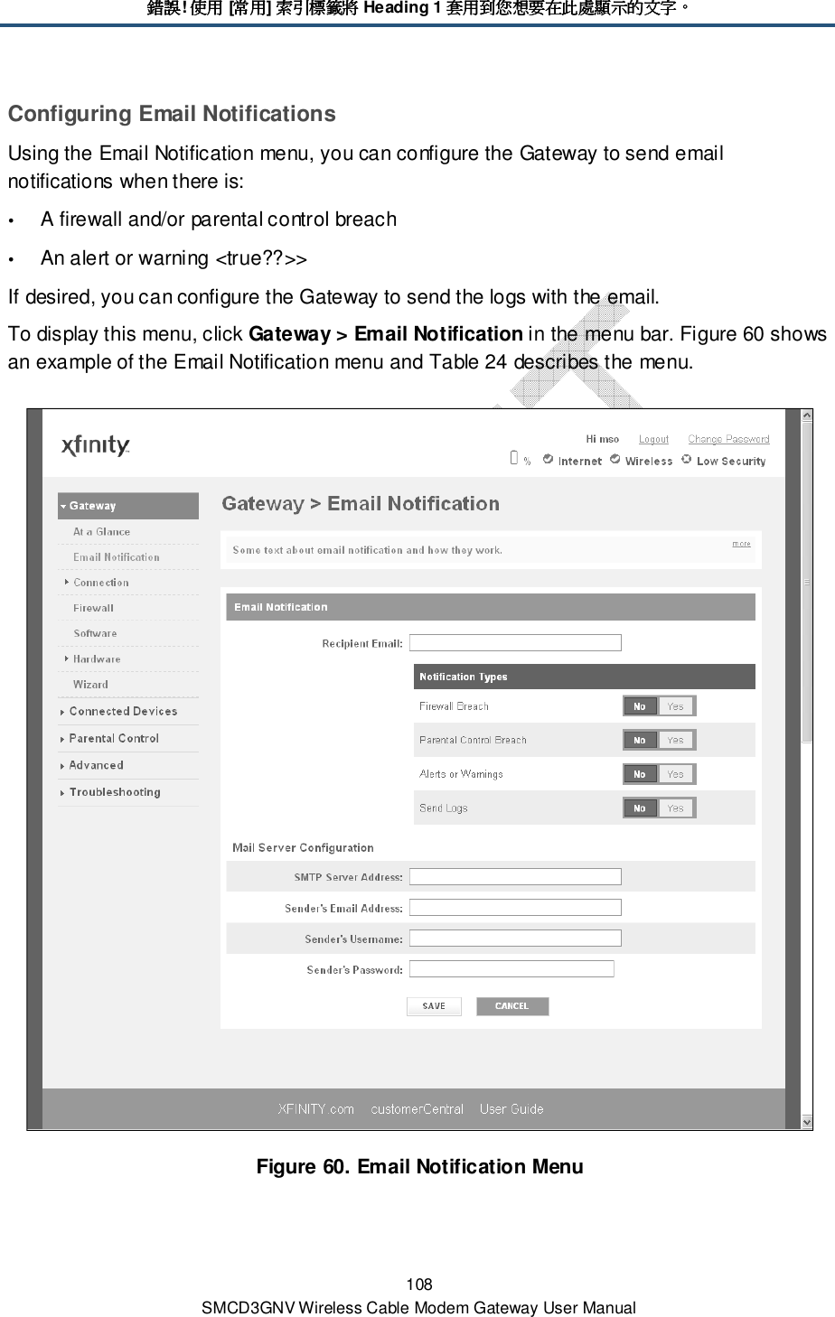 錯誤錯誤錯誤錯誤! 使用使用使用使用 [常用常用常用常用] 索引標籤將索引標籤將索引標籤將索引標籤將 Heading 1 套用到您想要在此處顯示的文字套用到您想要在此處顯示的文字套用到您想要在此處顯示的文字套用到您想要在此處顯示的文字。。。。 108 SMCD3GNV Wireless Cable Modem Gateway User Manual Configuring Email Notifications Using the Email Notification menu, you can configure the Gateway to send email notifications when there is:   A firewall and/or parental control breach  An alert or warning &lt;true??&gt;&gt; If desired, you can configure the Gateway to send the logs with the email. To display this menu, click Gateway &gt; Email Notification in the menu bar. Figure 60 shows an example of the Email Notification menu and Table 24 describes the menu.  Figure 60. Email Notification Menu  