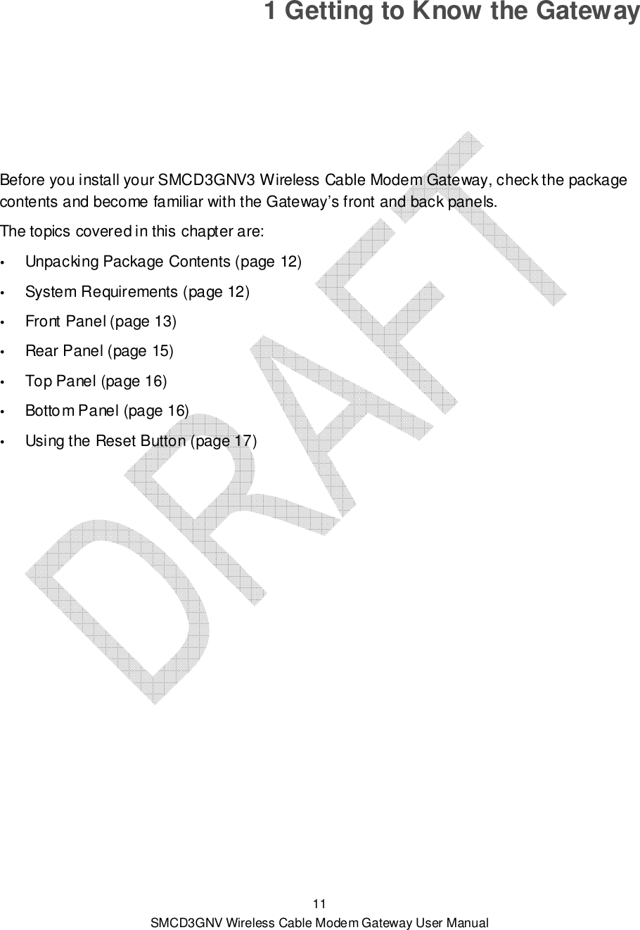  11 SMCD3GNV Wireless Cable Modem Gateway User Manual 1 Getting to Know the Gateway Before you install your SMCD3GNV3 Wireless Cable Modem Gateway, check the package contents and become familiar with the Gateway’s front and back panels. The topics covered in this chapter are:  Unpacking Package Contents (page 12)  System Requirements (page 12)  Front Panel (page 13)  Rear Panel (page 15)  Top Panel (page 16)  Bottom Panel (page 16)  Using the Reset Button (page 17) 