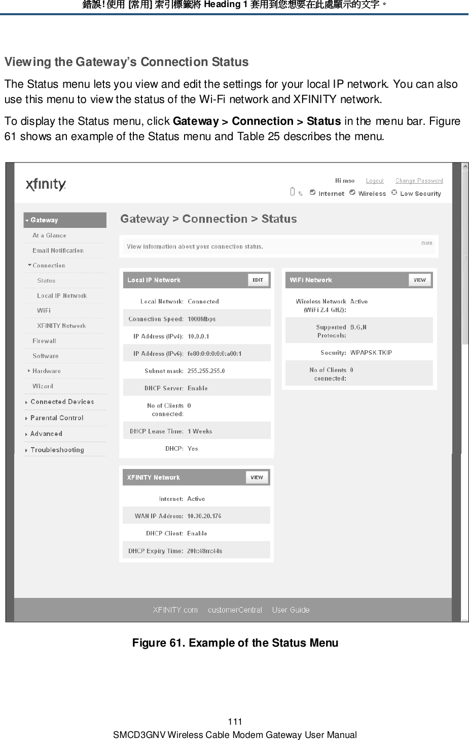 錯誤錯誤錯誤錯誤! 使用使用使用使用 [常用常用常用常用] 索引標籤將索引標籤將索引標籤將索引標籤將 Heading 1 套用到您想要在此處顯示的文字套用到您想要在此處顯示的文字套用到您想要在此處顯示的文字套用到您想要在此處顯示的文字。。。。 111 SMCD3GNV Wireless Cable Modem Gateway User Manual Viewing the Gateway’s Connection Status The Status menu lets you view and edit the settings for your local IP network. You can also use this menu to view the status of the Wi-Fi network and XFINITY network. To display the Status menu, click Gateway &gt; Connection &gt; Status in the menu bar. Figure 61 shows an example of the Status menu and Table 25 describes the menu.  Figure 61. Example of the Status Menu 