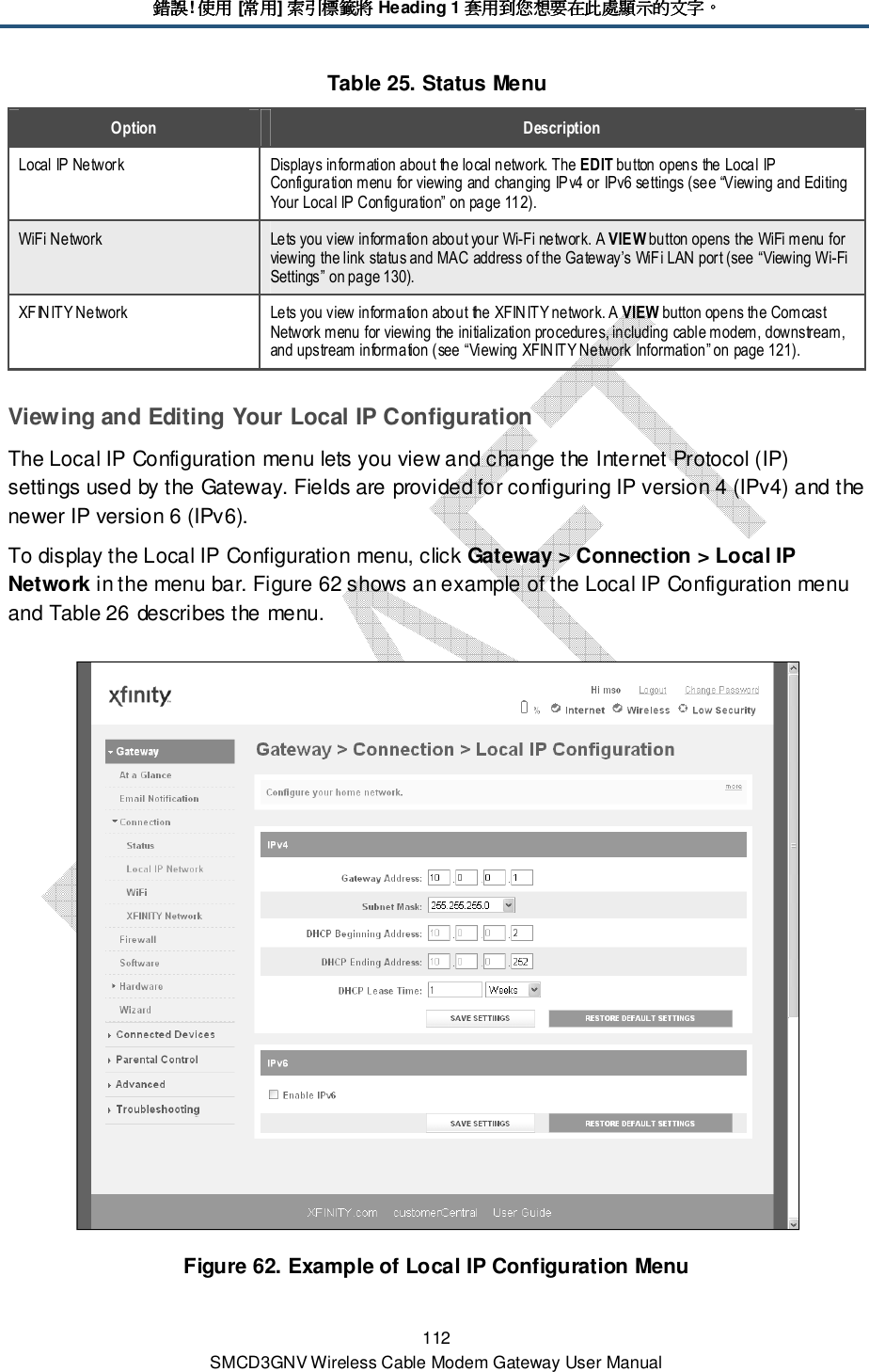 錯誤錯誤錯誤錯誤! 使用使用使用使用 [常用常用常用常用] 索引標籤將索引標籤將索引標籤將索引標籤將 Heading 1 套用到您想要在此處顯示的文字套用到您想要在此處顯示的文字套用到您想要在此處顯示的文字套用到您想要在此處顯示的文字。。。。 112 SMCD3GNV Wireless Cable Modem Gateway User Manual Table 25. Status Menu Option  Description Local IP Network  Displays information about the local network. The EDIT button opens the Local IP Configuration menu for viewing and changing IPv4 or IPv6 settings (see “Viewing and Editing Your Local IP Configuration” on page 112). WiFi Network  Lets you view information about your Wi-Fi network. A VIEW button opens the WiFi menu for viewing the link status and MAC address of the Gateway’s WiFi LAN port (see “Viewing Wi-Fi Settings” on page 130). XFINITY Network  Lets you view information about the XFIN ITY network. A VIEW button opens the Comcast Network menu for viewing the initialization procedures, including cable modem, downstream, and upstream information (see “Viewing XFINITY Network Information” on page 121). Viewing and Editing Your Local IP Configuration The Local IP Configuration menu lets you view and change the Internet Protocol (IP) settings used by the Gateway. Fields are provided for configuring IP version 4 (IPv4) and the newer IP version 6 (IPv6). To display the Local IP Configuration menu, click Gateway &gt; Connection &gt; Local IP Network in the menu bar. Figure 62 shows an example of the Local IP Configuration menu and Table 26 describes the menu.  Figure 62. Example of Local IP Configuration Menu 