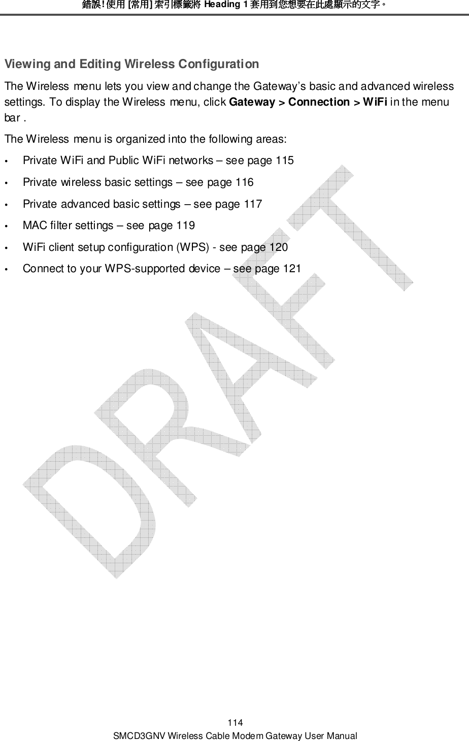 錯誤錯誤錯誤錯誤! 使用使用使用使用 [常用常用常用常用] 索引標籤將索引標籤將索引標籤將索引標籤將 Heading 1 套用到您想要在此處顯示的文字套用到您想要在此處顯示的文字套用到您想要在此處顯示的文字套用到您想要在此處顯示的文字。。。。 114 SMCD3GNV Wireless Cable Modem Gateway User Manual Viewing and Editing Wireless Configuration The Wireless menu lets you view and change the Gateway’s basic and advanced wireless settings. To display the Wireless menu, click Gateway &gt; Connection &gt; WiFi in the menu bar . The Wireless menu is organized into the following areas:  Private WiFi and Public WiFi networks – see page 115  Private wireless basic settings – see page 116  Private advanced basic settings – see page 117  MAC filter settings – see page 119  WiFi client setup configuration (WPS) - see page 120  Connect to your WPS-supported device – see page 121 