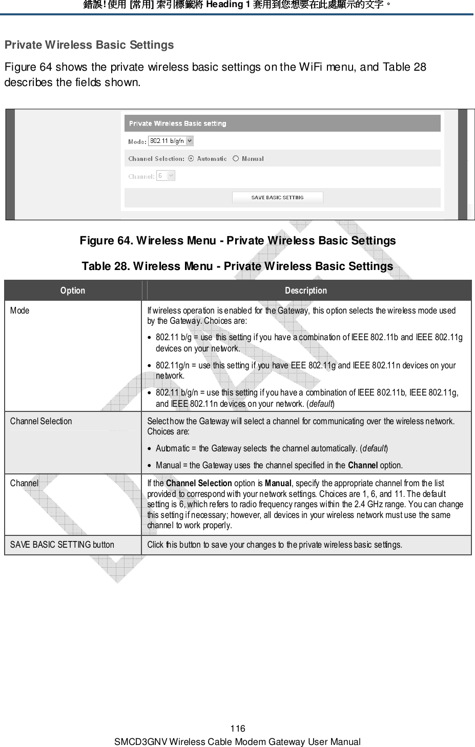 錯誤錯誤錯誤錯誤! 使用使用使用使用 [常用常用常用常用] 索引標籤將索引標籤將索引標籤將索引標籤將 Heading 1 套用到您想要在此處顯示的文字套用到您想要在此處顯示的文字套用到您想要在此處顯示的文字套用到您想要在此處顯示的文字。。。。 116 SMCD3GNV Wireless Cable Modem Gateway User Manual Private Wireless Basic Settings Figure 64 shows the private wireless basic settings on the WiFi menu, and Table 28 describes the fields shown.  Figure 64. Wireless Menu - Private Wireless Basic Settings Table 28. Wireless Menu - Private Wireless Basic Settings Option  Description Mode  If wireless operation is enabled for the Gateway, this option selects the wireless mode used by the Gateway. Choices are: • 802.11 b/g = use this setting if you have a combination of IEEE 802.11b and IEEE 802.11g devices on your network. • 802.11g/n = use this setting if you have EEE 802.11g and IEEE 802.11n devices on your network. • 802.11 b/g/n = use this setting if you have a combination of IEEE 802.11b, IEEE 802.11g, and IEEE 802.11n devices on your network. (default) Channel Selection  Select how the Gateway will select a channel for communicating over the wireless network. Choices are: • Automatic = the Gateway selects the channel automatically. (default) • Manual = the Gateway uses the channel specified in the Channel option. Channel  If the Channel Selection option is Manual, specify the appropriate channel from the list provided to correspond with your network settings. Choices are 1, 6, and 11. The default setting is 6, which refers to radio frequency ranges within the 2.4 GHz range. You can change this setting if necessary; however, all devices in your wireless network must use the same channel to work properly. SAVE BASIC SETTING button  Click this button to save your changes to the private wireless basic settings. 