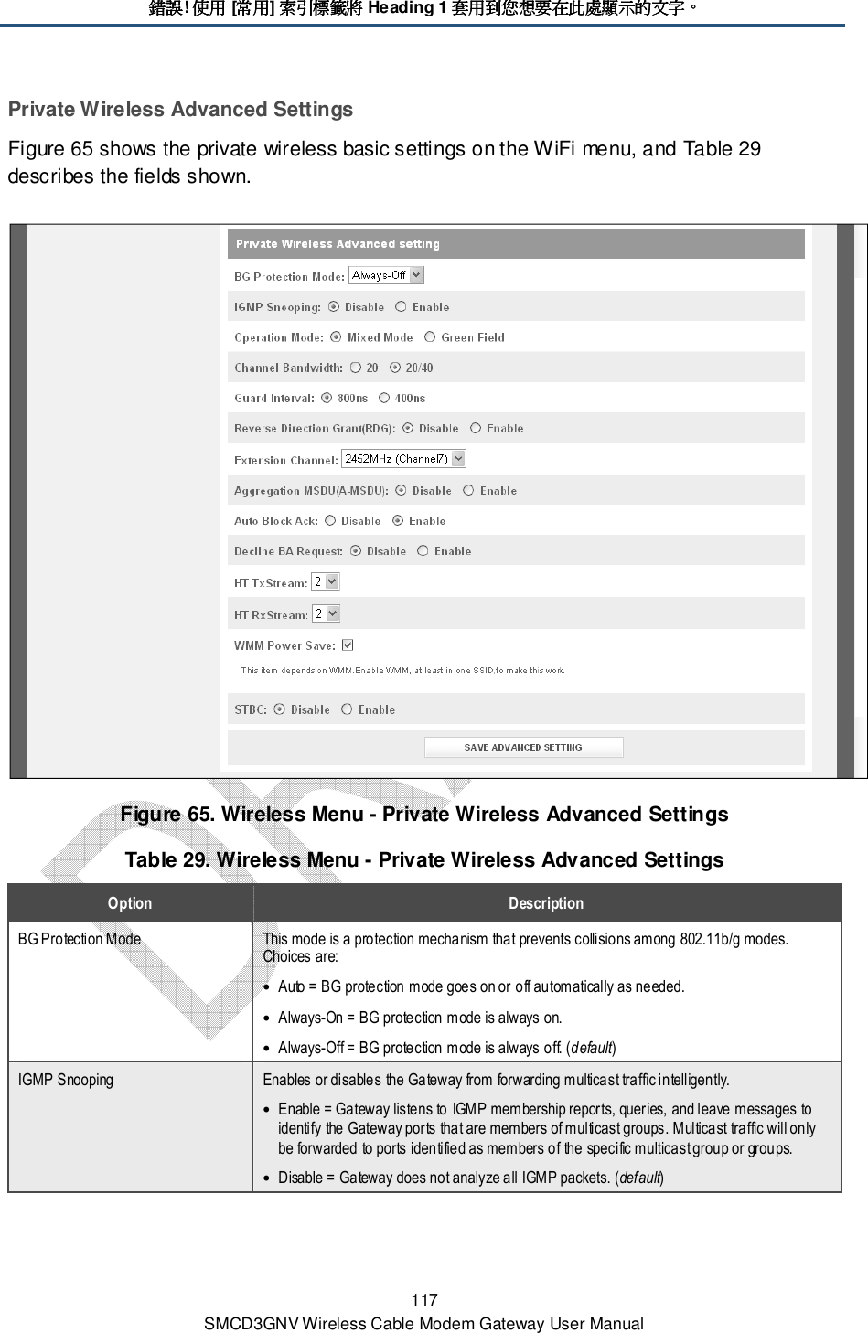 錯誤錯誤錯誤錯誤! 使用使用使用使用 [常用常用常用常用] 索引標籤將索引標籤將索引標籤將索引標籤將 Heading 1 套用到您想要在此處顯示的文字套用到您想要在此處顯示的文字套用到您想要在此處顯示的文字套用到您想要在此處顯示的文字。。。。 117 SMCD3GNV Wireless Cable Modem Gateway User Manual Private Wireless Advanced Settings Figure 65 shows the private wireless basic settings on the WiFi menu, and Table 29 describes the fields shown.  Figure 65. Wireless Menu - Private Wireless Advanced Settings Table 29. Wireless Menu - Private Wireless Advanced Settings Option  Description BG Protection Mode  This mode is a protection mechanism that prevents collisions among 802.11b/g modes. Choices are: • Auto = BG protection mode goes on or off automatically as needed. • Always-On = BG protection mode is always on. • Always-Off = BG protection mode is always off. (default) IGMP Snooping  Enables or disables the Gateway from forwarding multicast traffic intelligently. • Enable = Gateway listens to IGMP membership reports, queries, and leave messages to identify the Gateway ports that are members of multicast groups. Multicast traffic will only be forwarded to ports identified as members of the specific multicast group or groups. • Disable = Gateway does not analyze all IGMP packets. (default) 