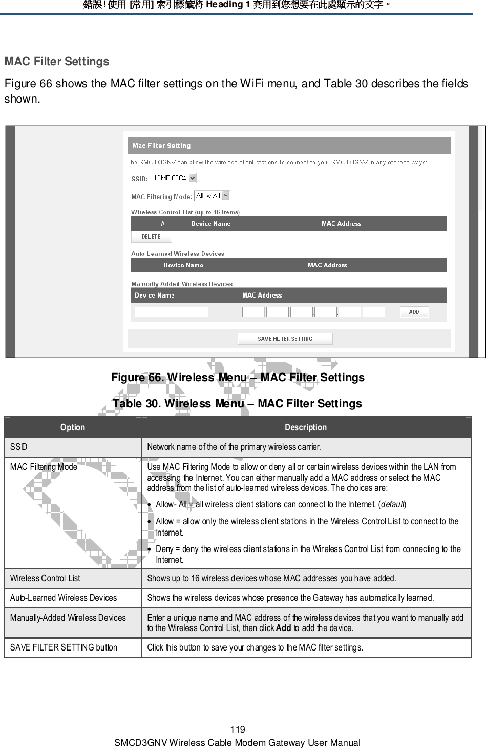 錯誤錯誤錯誤錯誤! 使用使用使用使用 [常用常用常用常用] 索引標籤將索引標籤將索引標籤將索引標籤將 Heading 1 套用到您想要在此處顯示的文字套用到您想要在此處顯示的文字套用到您想要在此處顯示的文字套用到您想要在此處顯示的文字。。。。 119 SMCD3GNV Wireless Cable Modem Gateway User Manual MAC Filter Settings Figure 66 shows the MAC filter settings on the WiFi menu, and Table 30 describes the fields shown.  Figure 66. Wireless Menu – MAC Filter Settings Table 30. Wireless Menu – MAC Filter Settings Option  Description SSID  Network name of the of the primary wireless carrier. MAC Filtering Mode  Use MAC Filtering Mode to allow or deny all or certain wireless devices within the LAN from accessing the Internet. You can either manually add a MAC address or select the MAC address from the list of auto-learned wireless devices. The choices are: • Allow- All = all wireless client stations can connect to the Internet. (default) • Allow = allow only the wireless client stations in the Wireless Control List to connect to the Internet. • Deny = deny the wireless client stations in the Wireless Control List from connecting to the Internet. Wireless Control List  Shows up to 16 wireless devices whose MAC addresses you have added. Auto-Learned Wireless Devices  Shows the wireless devices whose presence the Gateway has automatically learned. Manually-Added Wireless Devices  Enter a unique name and MAC address of the wireless devices that you want to manually add to the Wireless Control List, then click Add to add the device. SAVE FILTER SETTING button  Click this button to save your changes to the MAC filter settings. 