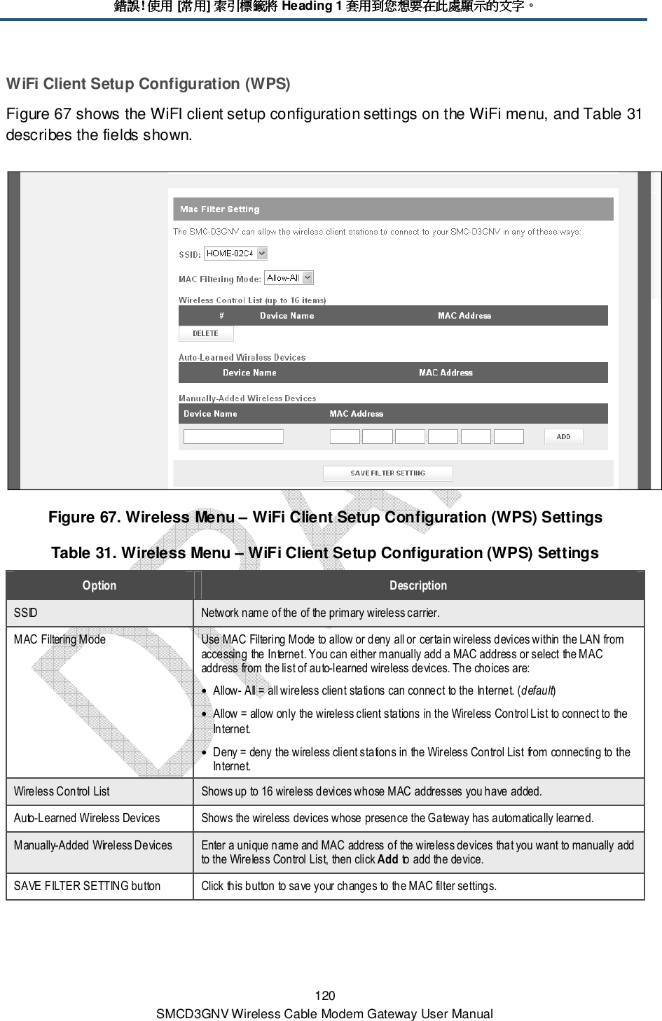 錯誤錯誤錯誤錯誤! 使用使用使用使用 [常用常用常用常用] 索引標籤將索引標籤將索引標籤將索引標籤將 Heading 1 套用到您想要在此處顯示的文字套用到您想要在此處顯示的文字套用到您想要在此處顯示的文字套用到您想要在此處顯示的文字。。。。 120 SMCD3GNV Wireless Cable Modem Gateway User Manual WiFi Client Setup Configuration (WPS) Figure 67 shows the WiFI client setup configuration settings on the WiFi menu, and Table 31 describes the fields shown.  Figure 67. Wireless Menu – WiFi Client Setup Configuration (WPS) Settings Table 31. Wireless Menu – WiFi Client Setup Configuration (WPS) Settings Option  Description SSID  Network name of the of the primary wireless carrier. MAC Filtering Mode  Use MAC Filtering Mode to allow or deny all or certain wireless devices within the LAN from accessing the Internet. You can either manually add a MAC address or select the MAC address from the list of auto-learned wireless devices. The choices are: • Allow- All = all wireless client stations can connect to the Internet. (default) • Allow = allow only the wireless client stations in the Wireless Control List to connect to the Internet. • Deny = deny the wireless client stations in the Wireless Control List from connecting to the Internet. Wireless Control List  Shows up to 16 wireless devices whose MAC addresses you have added. Auto-Learned Wireless Devices  Shows the wireless devices whose presence the Gateway has automatically learned. Manually-Added Wireless Devices  Enter a unique name and MAC address of the wireless devices that you want to manually add to the Wireless Control List, then click Add to add the device. SAVE FILTER SETTING button  Click this button to save your changes to the MAC filter settings.   