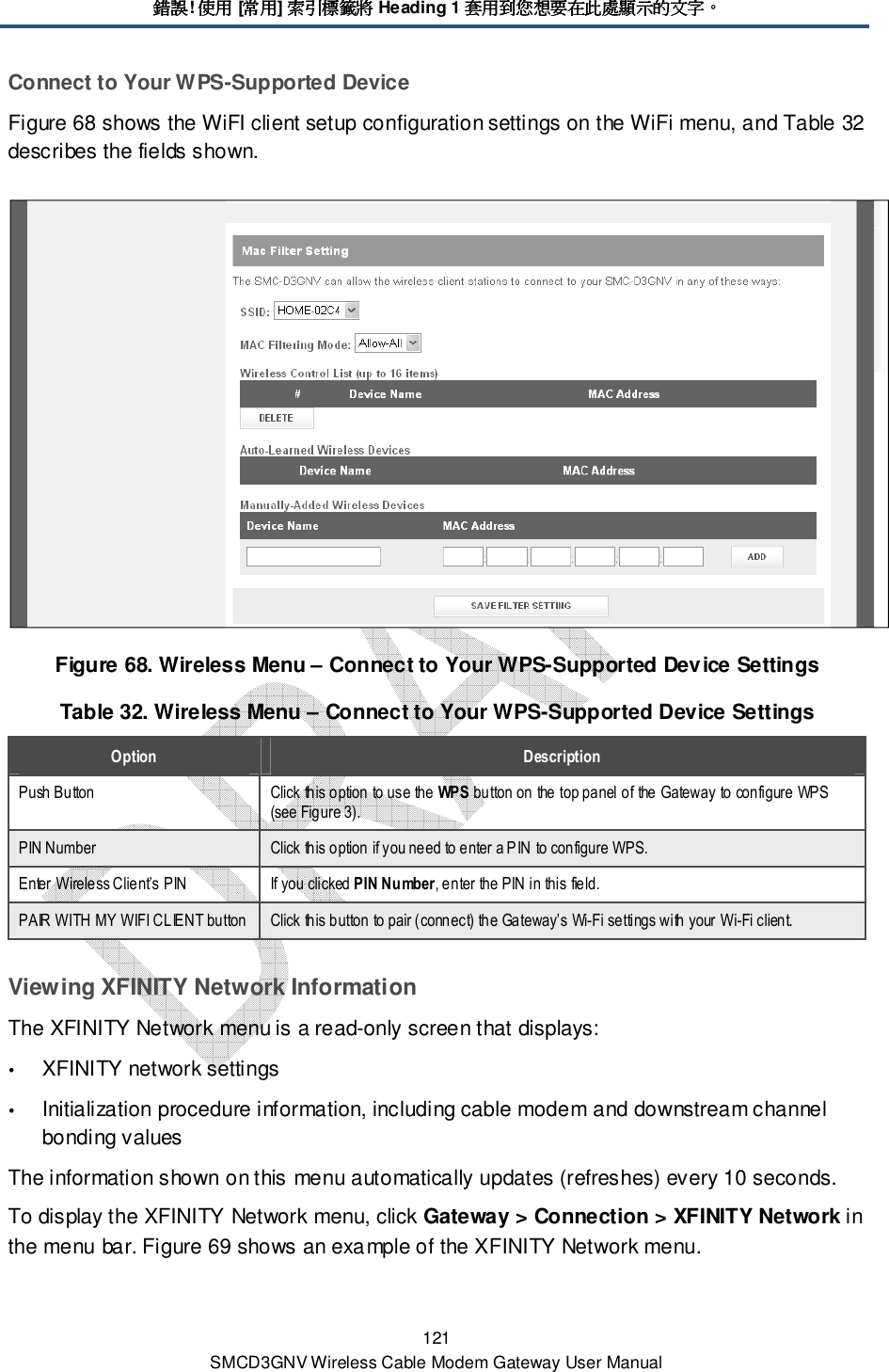 錯誤錯誤錯誤錯誤! 使用使用使用使用 [常用常用常用常用] 索引標籤將索引標籤將索引標籤將索引標籤將 Heading 1 套用到您想要在此處顯示的文字套用到您想要在此處顯示的文字套用到您想要在此處顯示的文字套用到您想要在此處顯示的文字。。。。 121 SMCD3GNV Wireless Cable Modem Gateway User Manual Connect to Your WPS-Supported Device Figure 68 shows the WiFI client setup configuration settings on the WiFi menu, and Table 32 describes the fields shown.  Figure 68. Wireless Menu – Connect to Your WPS-Supported Device Settings Table 32. Wireless Menu – Connect to Your WPS-Supported Device Settings Option  Description Push Button  Click this option to use the WPS button on the top panel of the Gateway to configure WPS (see Figure 3). PIN Number  Click this option if you need to enter a PIN to configure WPS.  Enter Wireless Client’s PIN  If you clicked PIN Number, enter the PIN in this field. PAIR WITH MY WIFI CLIENT button Click this button to pair (connect) the Gateway’s Wi-Fi settings with your Wi-Fi client. Viewing XFINITY Network Information The XFINITY Network menu is a read-only screen that displays:  XFINITY network settings  Initialization procedure information, including cable modem and downstream channel bonding values  The information shown on this menu automatically updates (refreshes) every 10 seconds. To display the XFINITY Network menu, click Gateway &gt; Connection &gt; XFINITY Network in the menu bar. Figure 69 shows an example of the XFINITY Network menu. 