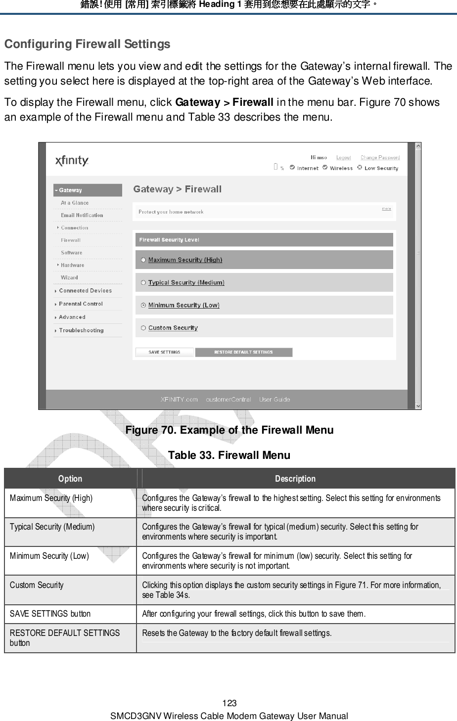 錯誤錯誤錯誤錯誤! 使用使用使用使用 [常用常用常用常用] 索引標籤將索引標籤將索引標籤將索引標籤將 Heading 1 套用到您想要在此處顯示的文字套用到您想要在此處顯示的文字套用到您想要在此處顯示的文字套用到您想要在此處顯示的文字。。。。 123 SMCD3GNV Wireless Cable Modem Gateway User Manual Configuring Firewall Settings The Firewall menu lets you view and edit the settings for the Gateway’s internal firewall. The setting you select here is displayed at the top-right area of the Gateway’s Web interface.  To display the Firewall menu, click Gateway &gt; Firewall in the menu bar. Figure 70 shows an example of the Firewall menu and Table 33 describes the menu.  Figure 70. Example of the Firewall Menu Table 33. Firewall Menu Option  Description Maximum Security (High)  Configures the Gateway’s firewall to the highest setting. Select this setting for environments where security is critical. Typical Security (Medium)  Configures the Gateway’s firewall for typical (medium) security. Select this setting for environments where security is important. Minimum Security (Low)  Configures the Gateway’s firewall for minimum (low) security. Select this setting for environments where security is not important. Custom Security  Clicking this option displays the custom security settings in Figure 71. For more information, see Table 34s. SAVE SETTINGS button  After configuring your firewall settings, click this button to save them. RESTORE DEFAULT SETTINGS button Resets the Gateway to the factory default firewall settings. 