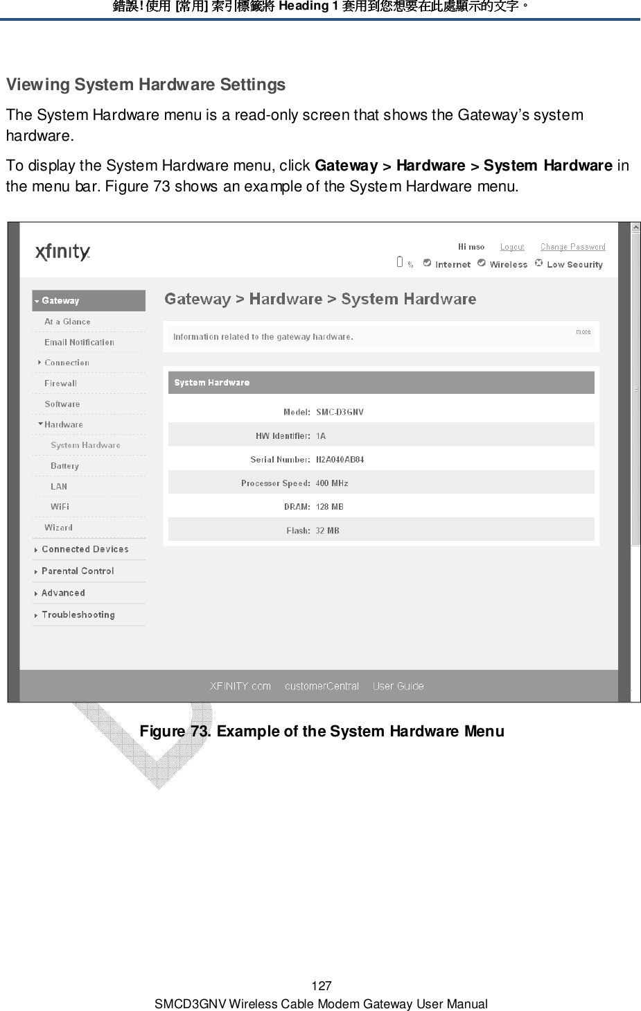 錯誤錯誤錯誤錯誤! 使用使用使用使用 [常用常用常用常用] 索引標籤將索引標籤將索引標籤將索引標籤將 Heading 1 套用到您想要在此處顯示的文字套用到您想要在此處顯示的文字套用到您想要在此處顯示的文字套用到您想要在此處顯示的文字。。。。 127 SMCD3GNV Wireless Cable Modem Gateway User Manual Viewing System Hardware Settings The System Hardware menu is a read-only screen that shows the Gateway’s system hardware. To display the System Hardware menu, click Gateway &gt; Hardware &gt; System Hardware in the menu bar. Figure 73 shows an example of the System Hardware menu.  Figure 73. Example of the System Hardware Menu 