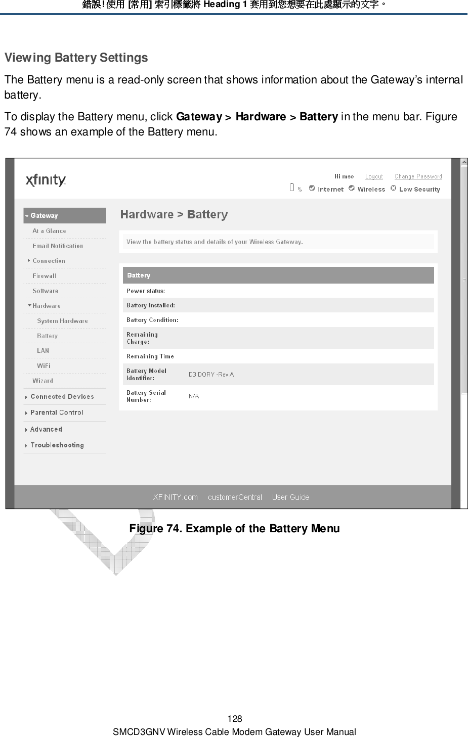 錯誤錯誤錯誤錯誤! 使用使用使用使用 [常用常用常用常用] 索引標籤將索引標籤將索引標籤將索引標籤將 Heading 1 套用到您想要在此處顯示的文字套用到您想要在此處顯示的文字套用到您想要在此處顯示的文字套用到您想要在此處顯示的文字。。。。 128 SMCD3GNV Wireless Cable Modem Gateway User Manual Viewing Battery Settings The Battery menu is a read-only screen that shows information about the Gateway’s internal battery.  To display the Battery menu, click Gateway &gt; Hardware &gt; Battery in the menu bar. Figure 74 shows an example of the Battery menu.  Figure 74. Example of the Battery Menu 
