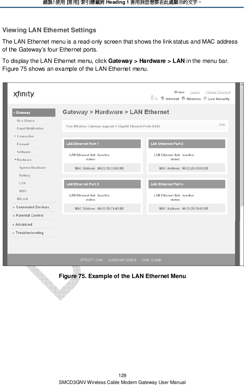 錯誤錯誤錯誤錯誤! 使用使用使用使用 [常用常用常用常用] 索引標籤將索引標籤將索引標籤將索引標籤將 Heading 1 套用到您想要在此處顯示的文字套用到您想要在此處顯示的文字套用到您想要在此處顯示的文字套用到您想要在此處顯示的文字。。。。 129 SMCD3GNV Wireless Cable Modem Gateway User Manual Viewing LAN Ethernet Settings The LAN Ethernet menu is a read-only screen that shows the link status and MAC address of the Gateway’s four Ethernet ports. To display the LAN Ethernet menu, click Gateway &gt; Hardware &gt; LAN in the menu bar. Figure 75 shows an example of the LAN Ethernet menu.  Figure 75. Example of the LAN Ethernet Menu  