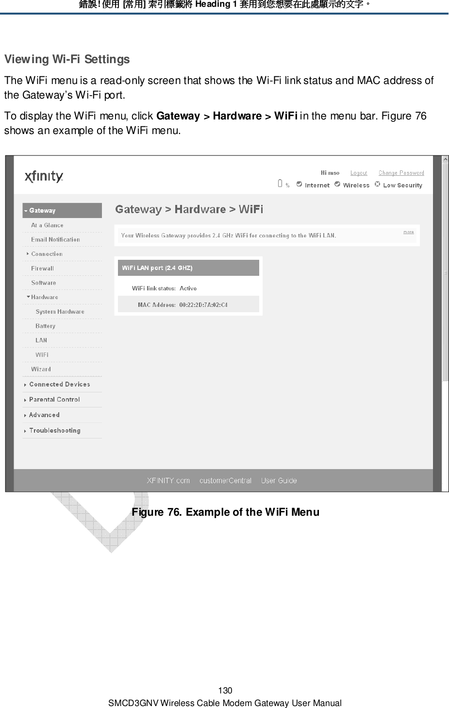 錯誤錯誤錯誤錯誤! 使用使用使用使用 [常用常用常用常用] 索引標籤將索引標籤將索引標籤將索引標籤將 Heading 1 套用到您想要在此處顯示的文字套用到您想要在此處顯示的文字套用到您想要在此處顯示的文字套用到您想要在此處顯示的文字。。。。 130 SMCD3GNV Wireless Cable Modem Gateway User Manual Viewing Wi-Fi Settings The WiFi menu is a read-only screen that shows the Wi-Fi link status and MAC address of the Gateway’s Wi-Fi port. To display the WiFi menu, click Gateway &gt; Hardware &gt; WiFi in the menu bar. Figure 76 shows an example of the WiFi menu.  Figure 76. Example of the WiFi Menu  