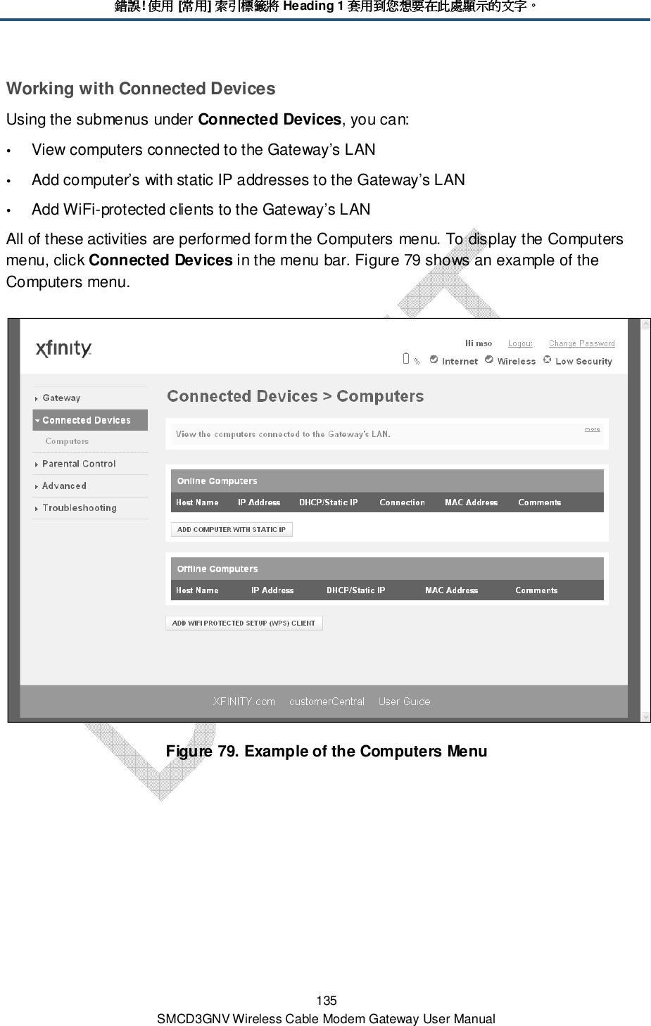 錯誤錯誤錯誤錯誤! 使用使用使用使用 [常用常用常用常用] 索引標籤將索引標籤將索引標籤將索引標籤將 Heading 1 套用到您想要在此處顯示的文字套用到您想要在此處顯示的文字套用到您想要在此處顯示的文字套用到您想要在此處顯示的文字。。。。 135 SMCD3GNV Wireless Cable Modem Gateway User Manual Working with Connected Devices Using the submenus under Connected Devices, you can:  View computers connected to the Gateway’s LAN  Add computer’s with static IP addresses to the Gateway’s LAN  Add WiFi-protected clients to the Gateway’s LAN All of these activities are performed form the Computers menu. To display the Computers menu, click Connected Devices in the menu bar. Figure 79 shows an example of the Computers menu.  Figure 79. Example of the Computers Menu 