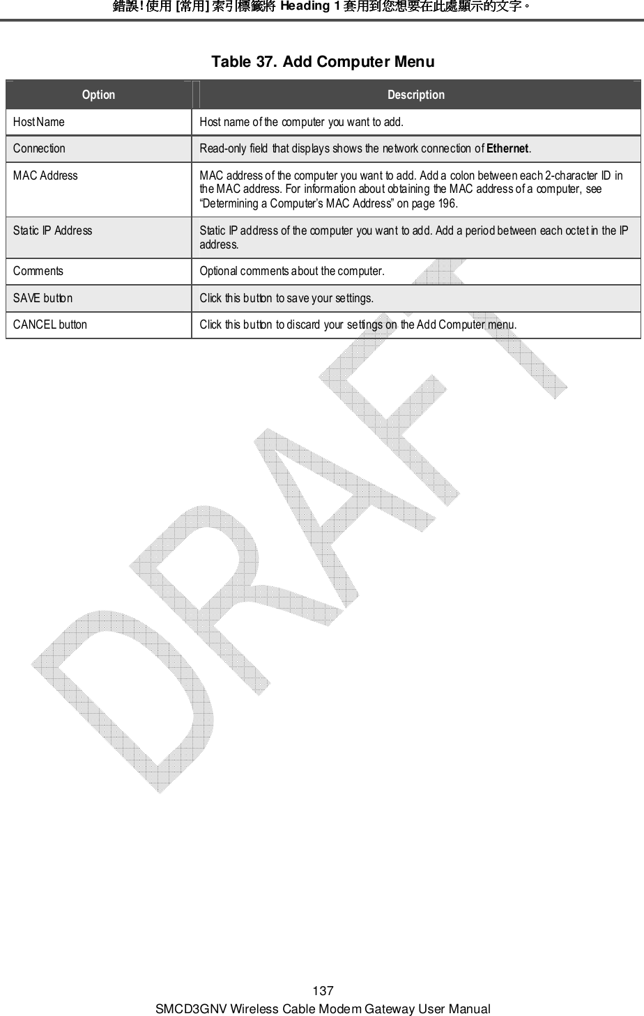 錯誤錯誤錯誤錯誤! 使用使用使用使用 [常用常用常用常用] 索引標籤將索引標籤將索引標籤將索引標籤將 Heading 1 套用到您想要在此處顯示的文字套用到您想要在此處顯示的文字套用到您想要在此處顯示的文字套用到您想要在此處顯示的文字。。。。 137 SMCD3GNV Wireless Cable Modem Gateway User Manual Table 37. Add Computer Menu Option  Description Host Name  Host name of the computer you want to add. Connection  Read-only field that displays shows the network connection of Ethernet. MAC Address  MAC address of the computer you want to add. Add a colon between each 2-character ID in the MAC address. For information about obtaining the MAC address of a computer, see “Determining a Computer’s MAC Address” on page 196. Static IP Address  Static IP address of the computer you want to add. Add a period between each octet in the IP address. Comments  Optional comments about the computer. SAVE button  Click this button to save your settings. CANCEL button  Click this button to discard your settings on the Add Computer menu. 
