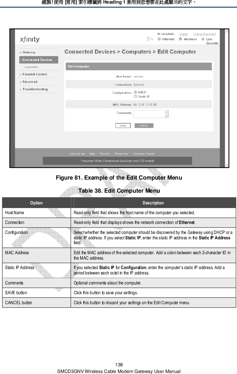錯誤錯誤錯誤錯誤! 使用使用使用使用 [常用常用常用常用] 索引標籤將索引標籤將索引標籤將索引標籤將 Heading 1 套用到您想要在此處顯示的文字套用到您想要在此處顯示的文字套用到您想要在此處顯示的文字套用到您想要在此處顯示的文字。。。。 138 SMCD3GNV Wireless Cable Modem Gateway User Manual  Figure 81. Example of the Edit Computer Menu Table 38. Edit Computer Menu Option  Description Host Name  Read-only field that shows the host name of the computer you selected. Connection  Read-only field that displays shows the network connection of Ethernet. Configuration  Select whether the selected computer should be discovered by the Gateway using DHCP or a static IP address. If you select Static IP, enter the static IP address in the Static IP Address field. MAC Address  Edit the MAC address of the selected computer. Add a colon between each 2-character ID in the MAC address. Static IP Address  If you selected Static IP for Configuration, enter the computer’s static IP address. Add a period between each octet in the IP address. Comments  Optional comments about the computer. SAVE button  Click this button to save your settings. CANCEL button  Click this button to discard your settings on the Edit Computer menu. 