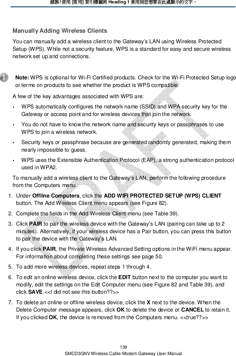 錯誤錯誤錯誤錯誤! 使用使用使用使用 [常用常用常用常用] 索引標籤索引標籤索引標籤索引標籤將將將將 Heading 1 套用到您想要在此處顯示的文字套用到您想要在此處顯示的文字套用到您想要在此處顯示的文字套用到您想要在此處顯示的文字。。。。 139 SMCD3GNV Wireless Cable Modem Gateway User Manual Manually Adding Wireless Clients  You can manually add a wireless client to the Gateway’s LAN using Wireless Protected Setup (WPS). While not a security feature, WPS is a standard for easy and secure wireless network set up and connections.    Note: WPS is optional for Wi-Fi Certified products. Check for the Wi-Fi Protected Setup logo or terms on products to see whether the product is WPS compatible. A few of the key advantages associated with WPS are:  WPS automatically configures the network name (SSID) and WPA security key for the Gateway or access point and for wireless devices that join the network.  You do not have to know the network name and security keys or passphrases to use WPS to join a wireless network.  Security keys or passphrase because are generated randomly generated, making them nearly impossible to guess.  WPS uses the Extensible Authentication Protocol (EAP), a strong authentication protocol used in WPA2. To manually add a wireless client to the Gateway’s LAN, perform the following procedure from the Computers menu. 1.  Under Offline Computers, click the ADD WIFI PROTECTED SETUP (WPS) CLIENT button. The Add Wireless Client menu appears (see Figure 82). 2.  Complete the fields in the Add Wireless Client menu (see Table 39). 3.  Click PAIR to pair the wireless device with the Gateway’s LAN (pairing can take up to 2 minutes). Alternatively, if your wireless device has a Pair button, you can press this button to pair the device with the Gateway’s LAN.  4.  If you click PAIR, the Private Wireless Advanced Setting options in the WiFi menu appear. For information about completing these settings see page 50. 5.  To add more wireless devices, repeat steps 1 through 4. 6.  To edit an online wireless device, click the EDIT button next to the computer you want to modify, edit the settings on the Edit Computer menu (see Figure 82 and Table 39), and click SAVE.&lt;&lt;I did not see this button??&gt;&gt; 7.  To delete an online or offline wireless device, click the X next to the device. When the Delete Computer message appears, click OK to delete the device or CANCEL to retain it. If you clicked OK, the device is removed from the Computers menu. &lt;&lt;true??&gt;&gt; 