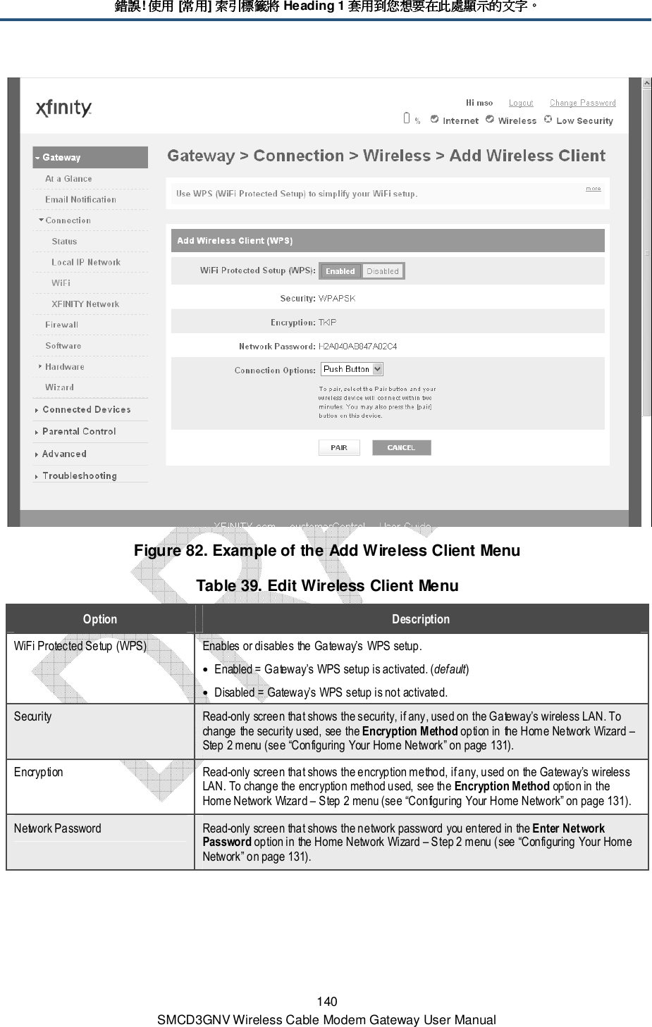 錯誤錯誤錯誤錯誤! 使用使用使用使用 [常用常用常用常用] 索引標籤將索引標籤將索引標籤將索引標籤將 Heading 1 套用到您想要在此處顯示的文字套用到您想要在此處顯示的文字套用到您想要在此處顯示的文字套用到您想要在此處顯示的文字。。。。 140 SMCD3GNV Wireless Cable Modem Gateway User Manual  Figure 82. Example of the Add Wireless Client Menu Table 39. Edit Wireless Client Menu Option  Description WiFi Protected Setup (WPS)  Enables or disables the Gateway’s WPS setup. • Enabled = Gateway’s WPS setup is activated. (default) • Disabled = Gateway’s WPS setup is not activated. Security  Read-only screen that shows the security, if any, used on the Gateway’s wireless LAN. To change the security used, see the Encryption Method option in the Home Network Wizard – Step 2 menu (see “Configuring Your Home Network” on page 131). Encryption  Read-only screen that shows the encryption method, if any, used on the Gateway’s wireless LAN. To change the encryption method used, see the Encryption Method option in the Home Network Wizard – Step 2 menu (see “Configuring Your Home Network” on page 131). Network Password  Read-only screen that shows the network password you entered in the Enter Network Password option in the Home Network Wizard – Step 2 menu (see “Configuring Your Home Network” on page 131). 