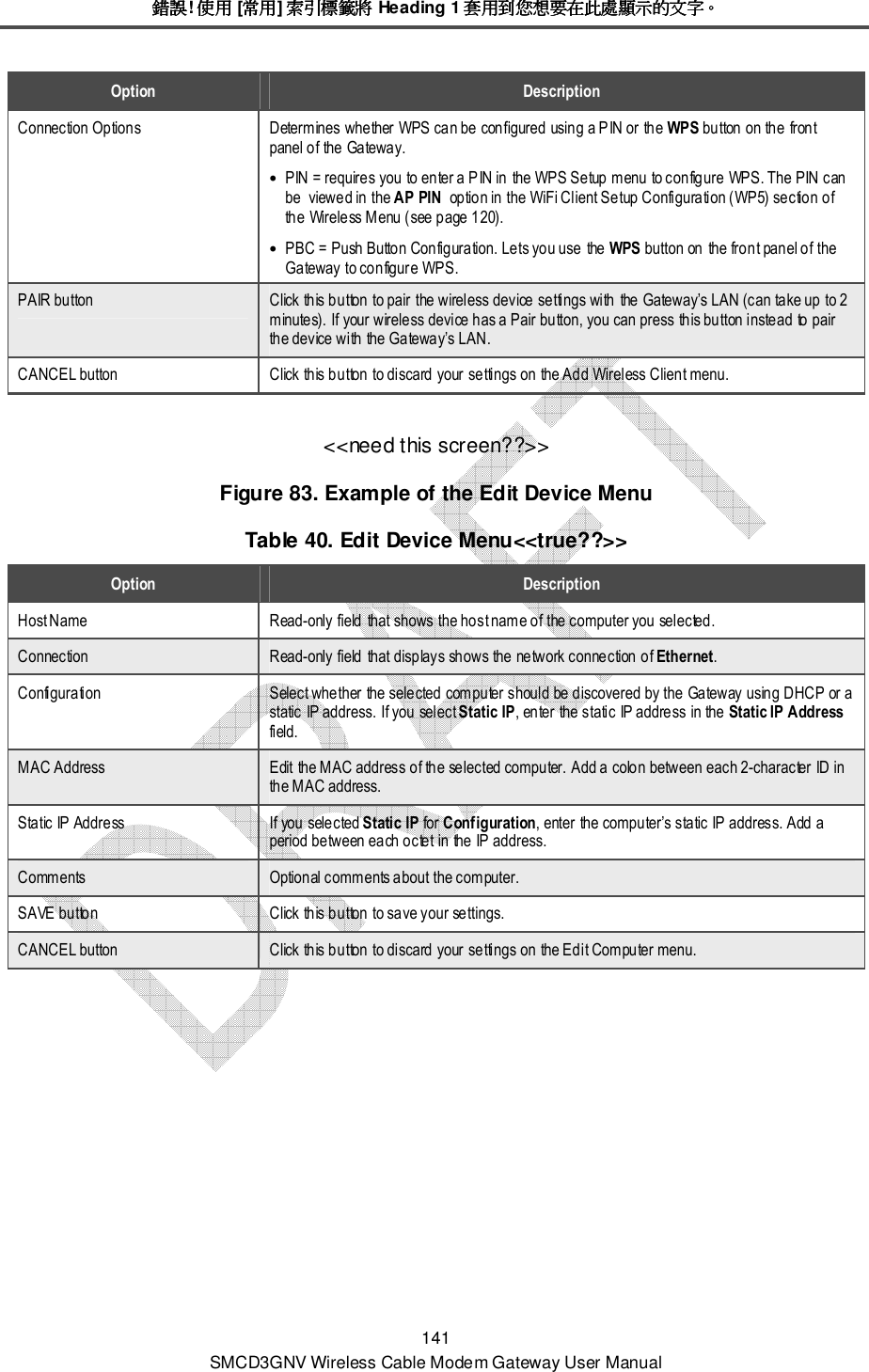 錯誤錯誤錯誤錯誤! 使用使用使用使用 [常用常用常用常用] 索引標籤將索引標籤將索引標籤將索引標籤將 Heading 1 套用到您想要在此處顯示的文字套用到您想要在此處顯示的文字套用到您想要在此處顯示的文字套用到您想要在此處顯示的文字。。。。 141 SMCD3GNV Wireless Cable Modem Gateway User Manual Option  Description Connection Options  Determines whether WPS can be configured using a PIN or the WPS button on the front panel of the Gateway. • PIN = requires you to enter a PIN in the WPS Setup menu to configure WPS. The PIN can be  viewed in the AP PIN  option in the WiFi Client Setup Configuration (WP5) section of the Wireless Menu (see page 120). • PBC = Push Button Configuration. Lets you use the WPS button on the front panel of the Gateway to configure WPS. PAIR button  Click this button to pair the wireless device settings with the Gateway’s LAN (can take up to 2 minutes). If your wireless device has a Pair button, you can press this button instead to pair the device with the Gateway’s LAN. CANCEL button  Click this button to discard your settings on the Add Wireless Client menu. &lt;&lt;need this screen??&gt;&gt; Figure 83. Example of the Edit Device Menu Table 40. Edit Device Menu&lt;&lt;true??&gt;&gt; Option  Description Host Name  Read-only field that shows the host name of the computer you selected. Connection  Read-only field that displays shows the network connection of Ethernet. Configuration  Select whether the selected computer should be discovered by the Gateway using DHCP or a static IP address. If you select Static IP, enter the static IP address in the Static IP Address field. MAC Address  Edit the MAC address of the selected computer. Add a colon between each 2-character ID in the MAC address. Static IP Address  If you selected Static IP for Configuration, enter the computer’s static IP address. Add a period between each octet in the IP address. Comments  Optional comments about the computer. SAVE button  Click this button to save your settings. CANCEL button  Click this button to discard your settings on the Edit Computer menu. 