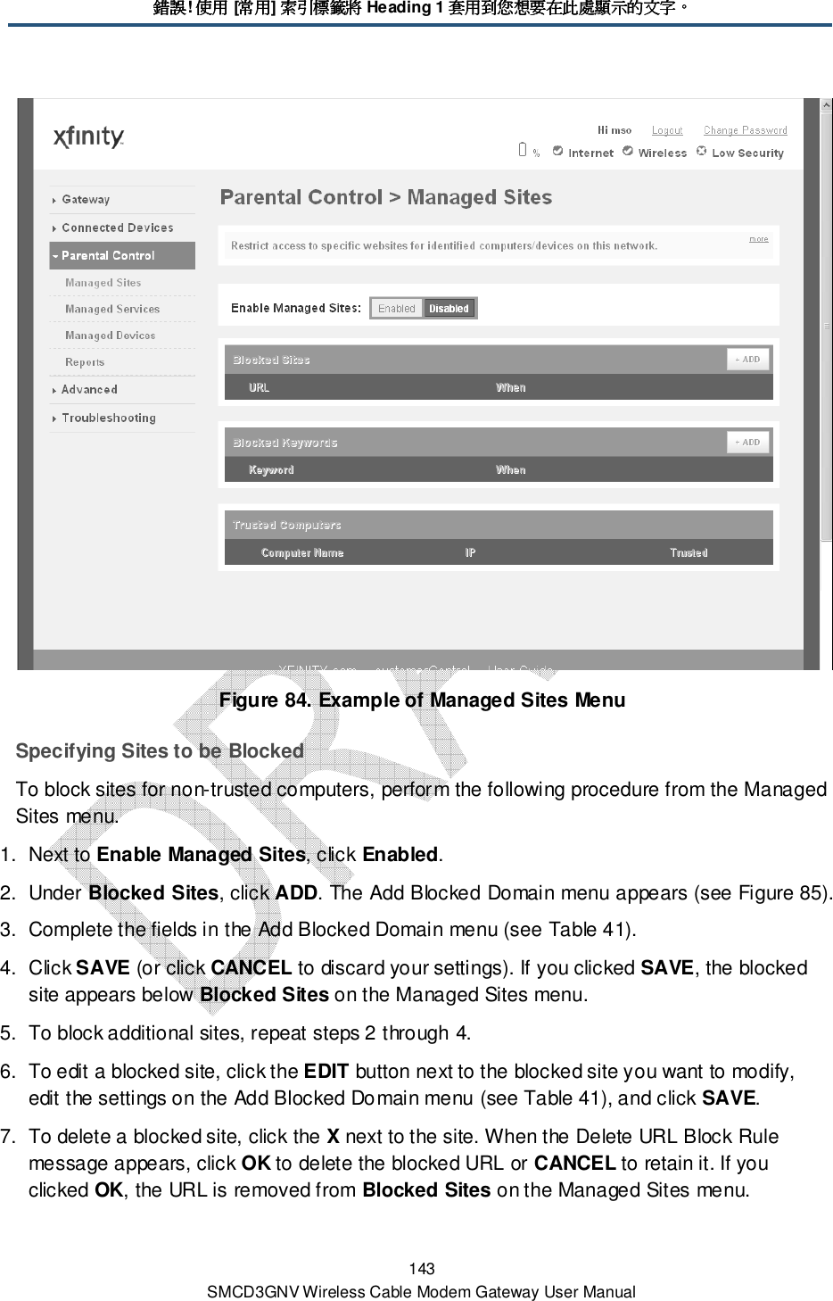 錯誤錯誤錯誤錯誤! 使用使用使用使用 [常用常用常用常用] 索引標籤將索引標籤將索引標籤將索引標籤將 Heading 1 套用到您想要在此處顯示的文字套用到您想要在此處顯示的文字套用到您想要在此處顯示的文字套用到您想要在此處顯示的文字。。。。 143 SMCD3GNV Wireless Cable Modem Gateway User Manual  Figure 84. Example of Managed Sites Menu Specifying Sites to be Blocked To block sites for non-trusted computers, perform the following procedure from the Managed Sites menu. 1.  Next to Enable Managed Sites, click Enabled. 2.  Under Blocked Sites, click ADD. The Add Blocked Domain menu appears (see Figure 85). 3.  Complete the fields in the Add Blocked Domain menu (see Table 41). 4.  Click SAVE (or click CANCEL to discard your settings). If you clicked SAVE, the blocked site appears below Blocked Sites on the Managed Sites menu. 5.  To block additional sites, repeat steps 2 through 4. 6.  To edit a blocked site, click the EDIT button next to the blocked site you want to modify, edit the settings on the Add Blocked Domain menu (see Table 41), and click SAVE. 7.  To delete a blocked site, click the X next to the site. When the Delete URL Block Rule message appears, click OK to delete the blocked URL or CANCEL to retain it. If you clicked OK, the URL is removed from Blocked Sites on the Managed Sites menu. 