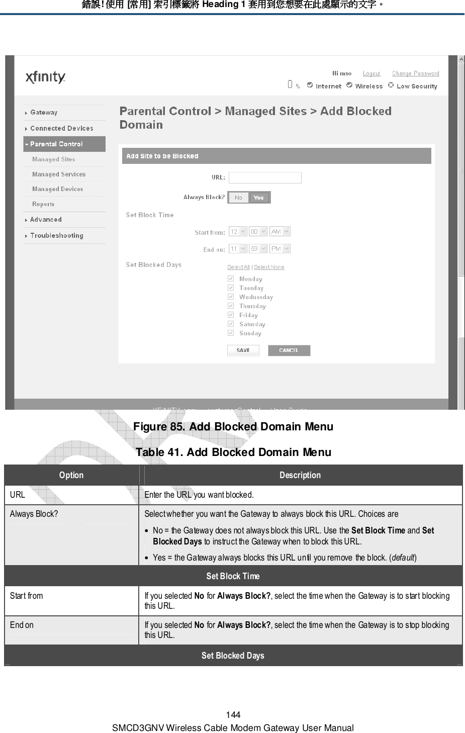 錯誤錯誤錯誤錯誤! 使用使用使用使用 [常用常用常用常用] 索引標籤將索引標籤將索引標籤將索引標籤將 Heading 1 套用到您想要在此處顯示的文字套用到您想要在此處顯示的文字套用到您想要在此處顯示的文字套用到您想要在此處顯示的文字。。。。 144 SMCD3GNV Wireless Cable Modem Gateway User Manual  Figure 85. Add Blocked Domain Menu Table 41. Add Blocked Domain Menu Option  Description URL  Enter the URL you want blocked. Always Block?  Select whether you want the Gateway to always block this URL. Choices are • No = the Gateway does not always block this URL. Use the Set Block Time and Set Blocked Days to instruct the Gateway when to block this URL. • Yes = the Gateway always blocks this URL until you remove the block. (default) Set Block Time Start from  If you selected No for Always Block?, select the time when the Gateway is to start blocking this URL. End on  If you selected No for Always Block?, select the time when the Gateway is to stop blocking this URL. Set Blocked Days 