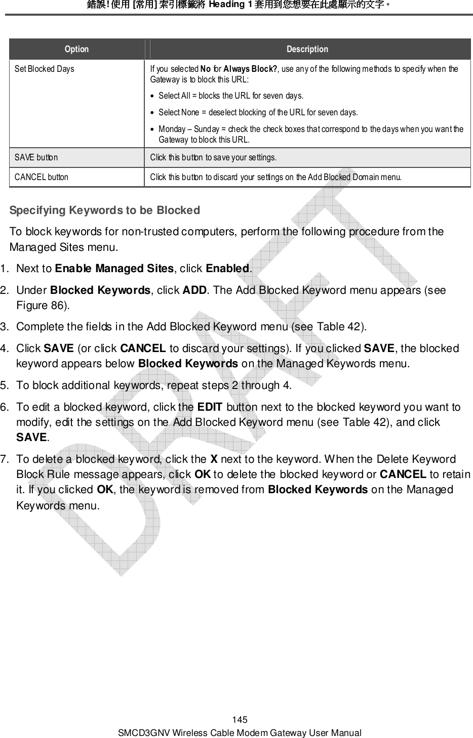錯誤錯誤錯誤錯誤! 使用使用使用使用 [常用常用常用常用] 索引標籤將索引標籤將索引標籤將索引標籤將 Heading 1 套用到您想要在此處顯示的文字套用到您想要在此處顯示的文字套用到您想要在此處顯示的文字套用到您想要在此處顯示的文字。。。。 145 SMCD3GNV Wireless Cable Modem Gateway User Manual Option  Description Set Blocked Days  If you selected No for Always Block?, use any of the following methods to specify when the Gateway is to block this URL: • Select All = blocks the URL for seven days. • Select None = deselect blocking of the URL for seven days. • Monday – Sunday = check the check boxes that correspond to the days when you want the Gateway to block this URL. SAVE button  Click this button to save your settings. CANCEL button  Click this button to discard your settings on the Add Blocked Domain menu. Specifying Keywords to be Blocked To block keywords for non-trusted computers, perform the following procedure from the Managed Sites menu. 1.  Next to Enable Managed Sites, click Enabled. 2.  Under Blocked Keywords, click ADD. The Add Blocked Keyword menu appears (see Figure 86). 3.  Complete the fields in the Add Blocked Keyword menu (see Table 42). 4.  Click SAVE (or click CANCEL to discard your settings). If you clicked SAVE, the blocked keyword appears below Blocked Keywords on the Managed Keywords menu. 5.  To block additional keywords, repeat steps 2 through 4. 6.  To edit a blocked keyword, click the EDIT button next to the blocked keyword you want to modify, edit the settings on the Add Blocked Keyword menu (see Table 42), and click SAVE. 7.  To delete a blocked keyword, click the X next to the keyword. When the Delete Keyword Block Rule message appears, click OK to delete the blocked keyword or CANCEL to retain it. If you clicked OK, the keyword is removed from Blocked Keywords on the Managed Keywords menu. 