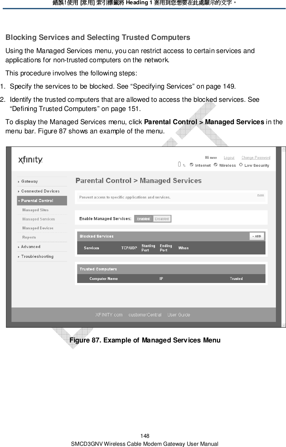 錯誤錯誤錯誤錯誤! 使用使用使用使用 [常用常用常用常用] 索引標籤將索引標籤將索引標籤將索引標籤將 Heading 1 套用到您想要在此處顯示的文字套用到您想要在此處顯示的文字套用到您想要在此處顯示的文字套用到您想要在此處顯示的文字。。。。 148 SMCD3GNV Wireless Cable Modem Gateway User Manual Blocking Services and Selecting Trusted Computers Using the Managed Services menu, you can restrict access to certain services and applications for non-trusted computers on the network. This procedure involves the following steps: 1.  Specify the services to be blocked. See “Specifying Services” on page 149. 2.  Identify the trusted computers that are allowed to access the blocked services. See “Defining Trusted Computers” on page 151. To display the Managed Services menu, click Parental Control &gt; Managed Services in the menu bar. Figure 87 shows an example of the menu.  Figure 87. Example of Managed Services Menu 