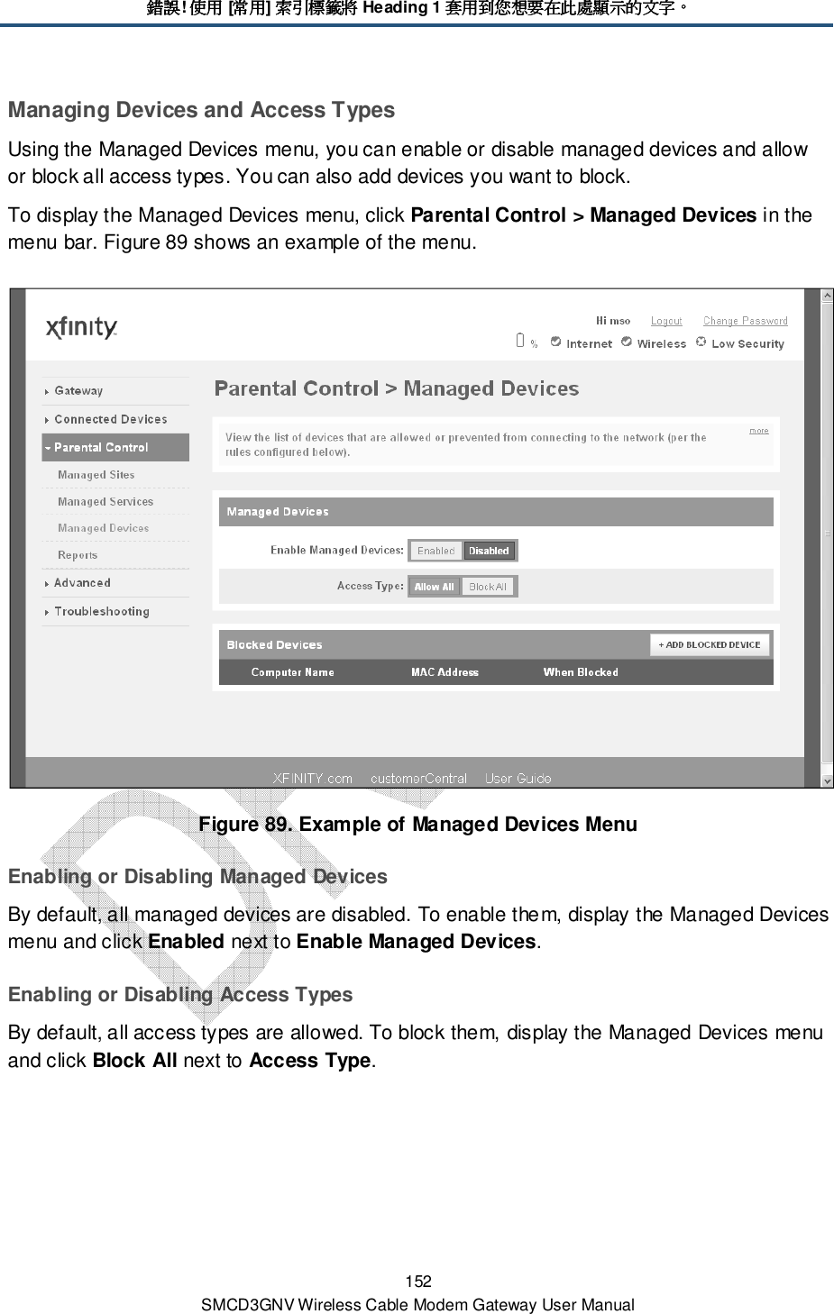 錯誤錯誤錯誤錯誤! 使用使用使用使用 [常用常用常用常用] 索引標籤將索引標籤將索引標籤將索引標籤將 Heading 1 套用到您想要在此處顯示的文字套用到您想要在此處顯示的文字套用到您想要在此處顯示的文字套用到您想要在此處顯示的文字。。。。 152 SMCD3GNV Wireless Cable Modem Gateway User Manual Managing Devices and Access Types Using the Managed Devices menu, you can enable or disable managed devices and allow or block all access types. You can also add devices you want to block. To display the Managed Devices menu, click Parental Control &gt; Managed Devices in the menu bar. Figure 89 shows an example of the menu.  Figure 89. Example of Managed Devices Menu Enabling or Disabling Managed Devices By default, all managed devices are disabled. To enable them, display the Managed Devices menu and click Enabled next to Enable Managed Devices. Enabling or Disabling Access Types By default, all access types are allowed. To block them, display the Managed Devices menu and click Block All next to Access Type. 