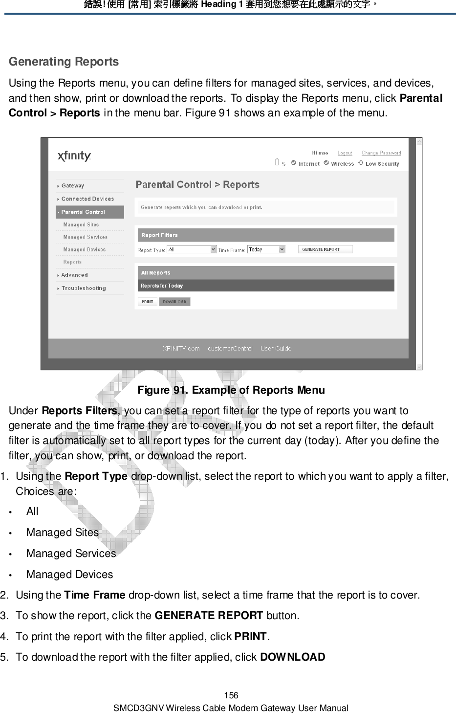 錯誤錯誤錯誤錯誤! 使用使用使用使用 [常用常用常用常用] 索引標籤將索引標籤將索引標籤將索引標籤將 Heading 1 套用到您想要在此處顯示的文字套用到您想要在此處顯示的文字套用到您想要在此處顯示的文字套用到您想要在此處顯示的文字。。。。 156 SMCD3GNV Wireless Cable Modem Gateway User Manual Generating Reports Using the Reports menu, you can define filters for managed sites, services, and devices, and then show, print or download the reports. To display the Reports menu, click Parental Control &gt; Reports in the menu bar. Figure 91 shows an example of the menu.  Figure 91. Example of Reports Menu Under Reports Filters, you can set a report filter for the type of reports you want to generate and the time frame they are to cover. If you do not set a report filter, the default filter is automatically set to all report types for the current day (today). After you define the filter, you can show, print, or download the report. 1.  Using the Report Type drop-down list, select the report to which you want to apply a filter, Choices are:  All  Managed Sites  Managed Services  Managed Devices 2.  Using the Time Frame drop-down list, select a time frame that the report is to cover. 3.  To show the report, click the GENERATE REPORT button. 4.  To print the report with the filter applied, click PRINT. 5.  To download the report with the filter applied, click DOWNLOAD 